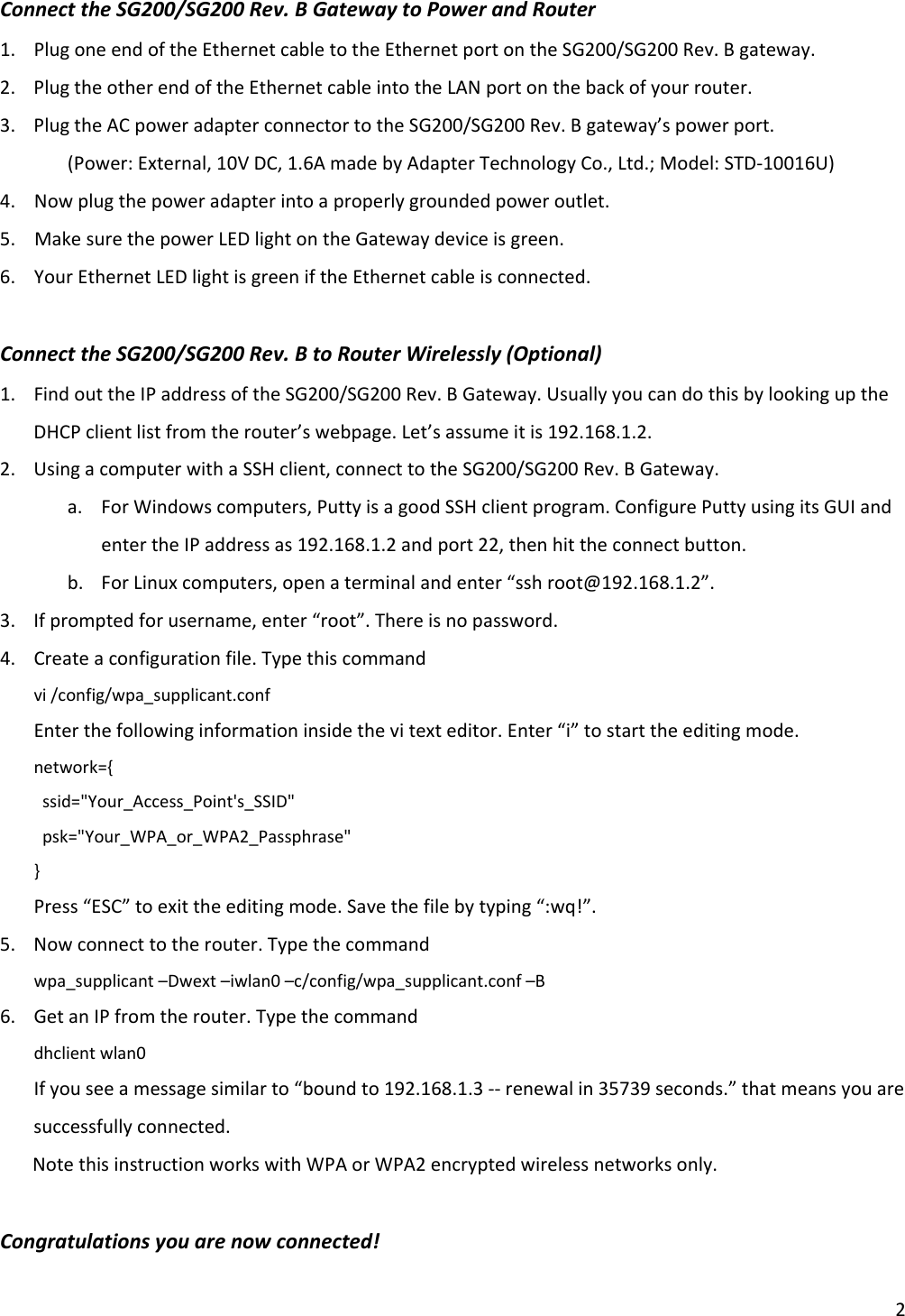 2ConnecttheSG200/SG200Rev.BGatewaytoPowerandRouter1. PlugoneendoftheEthernetcabletotheEthernetportontheSG200/SG200Rev.Bgateway.2. PlugtheotherendoftheEthernetcableintotheLANportonthebackofyourrouter.3. PlugtheACpoweradapterconnectortotheSG200/SG200Rev.Bgateway’spowerport. (Power:External,10VDC,1.6AmadebyAdapterTechnologyCo.,Ltd.;Model:STD‐10016U)4.Nowplugthepoweradapterintoaproperlygroundedpoweroutlet.5.MakesurethepowerLEDlightontheGatewaydeviceisgreen.6.YourEthernetLEDlightisgreeniftheEthernetcableisconnected.ConnecttheSG200/SG200Rev.BtoRouterWirelessly(Optional)1. FindouttheIPaddressoftheSG200/SG200Rev.BGateway.UsuallyyoucandothisbylookinguptheDHCPclientlistfromtherouter’swebpage.Let’sassumeitis192.168.1.2.2. UsingacomputerwithaSSHclient,connecttotheSG200/SG200Rev.BGateway.a. ForWindowscomputers,PuttyisagoodSSHclientprogram.ConfigurePuttyusingitsGUIandentertheIPaddressas192.168.1.2andport22,thenhittheconnectbutton.b. ForLinuxcomputers,openaterminalandenter“sshroot@192.168.1.2”.3. Ifpromptedforusername,enter“root”.Thereisnopassword.4. Createaconfigurationfile.Typethiscommandvi/config/wpa_supplicant.confEnterthefollowinginformationinsidethevitexteditor.Enter“i”tostarttheeditingmode.network={ssid=&quot;Your_Access_Point&apos;s_SSID&quot;psk=&quot;Your_WPA_or_WPA2_Passphrase&quot;}Press“ESC”toexittheeditingmode.Savethefilebytyping“:wq!”.5. Nowconnecttotherouter.Typethecommandwpa_supplicant–Dwext–iwlan0–c/config/wpa_supplicant.conf–B6. GetanIPfromtherouter.Typethecommanddhclientwlan0Ifyouseeamessagesimilarto“boundto192.168.1.3‐‐renewalin35739seconds.”thatmeansyouaresuccessfullyconnected.NotethisinstructionworkswithWPAorWPA2encryptedwirelessnetworksonly.Congratulationsyouarenowconnected!