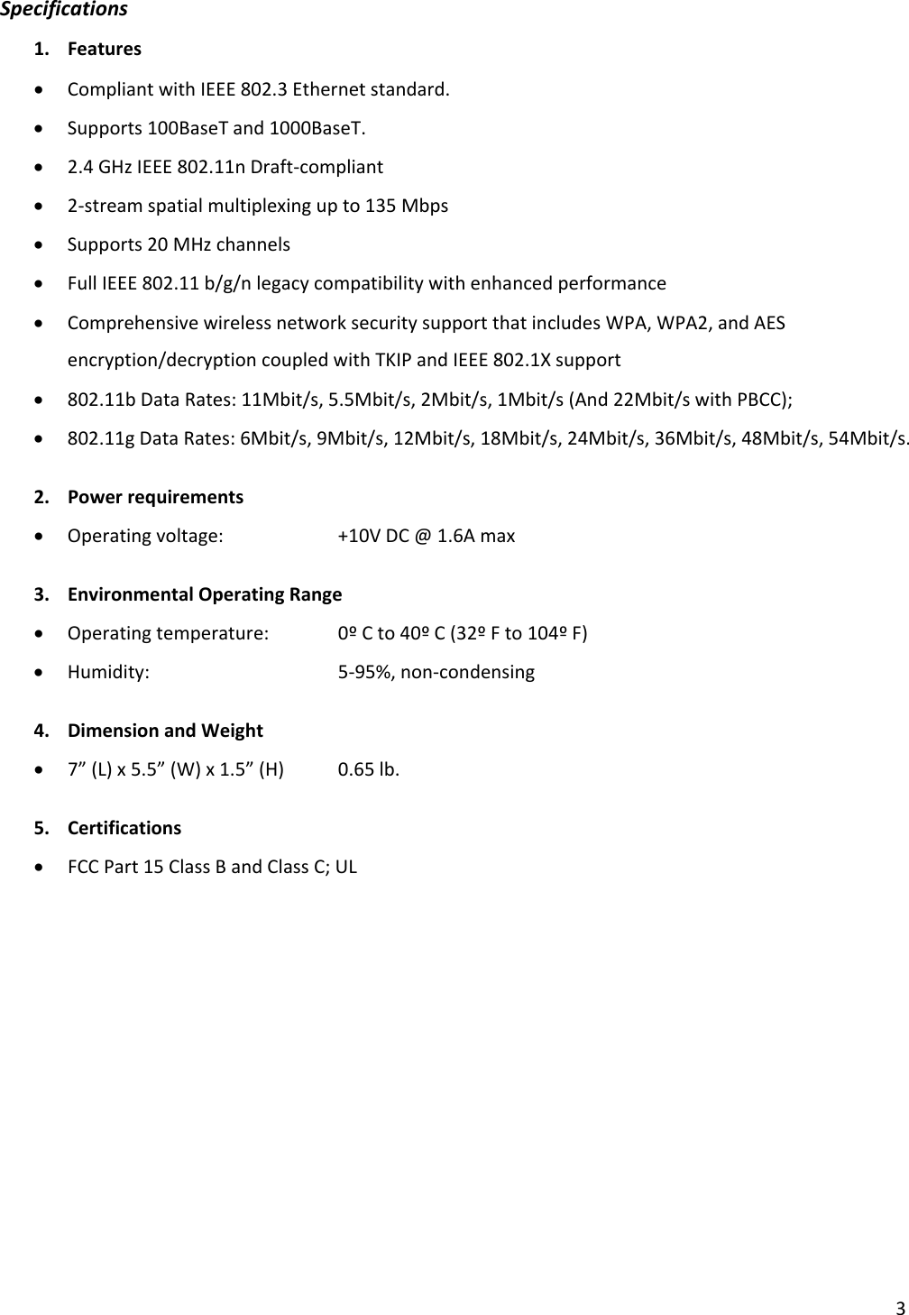 3Specifications1. Features• CompliantwithIEEE802.3Ethernetstandard.• Supports100BaseTand1000BaseT.• 2.4GHzIEEE802.11nDraft‐compliant• 2‐streamspatialmultiplexingupto135Mbps• Supports20MHzchannels• FullIEEE802.11b/g/nlegacycompatibilitywithenhancedperformance• ComprehensivewirelessnetworksecuritysupportthatincludesWPA,WPA2,andAESencryption/decryptioncoupledwithTKIPandIEEE802.1Xsupport• 802.11bDataRates:11Mbit/s,5.5Mbit/s,2Mbit/s,1Mbit/s(And22Mbit/swithPBCC);• 802.11gDataRates:6Mbit/s,9Mbit/s,12Mbit/s,18Mbit/s,24Mbit/s,36Mbit/s,48Mbit/s,54Mbit/s.2. Powerrequirements• Operatingvoltage: +10VDC@1.6Amax3. EnvironmentalOperatingRange• Operatingtemperature: 0ºCto40ºC(32ºFto104ºF)• Humidity:  5‐95%,non‐condensing4. DimensionandWeight• 7”(L)x5.5”(W)x1.5”(H)0.65lb.5. Certifications• FCCPart15ClassBandClassC;UL