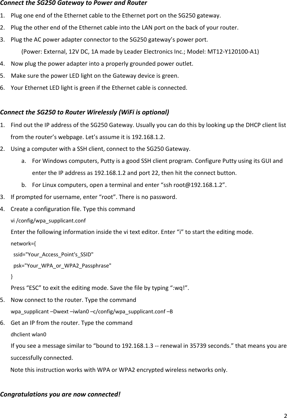 2ConnecttheSG250GatewaytoPowerandRouter1. PlugoneendoftheEthernetcabletotheEthernetportontheSG250gateway.2. PlugtheotherendoftheEthernetcableintotheLANportonthebackofyourrouter.3. PlugtheACpoweradapterconnectortotheSG250gateway’spowerport. (Power:External,12VDC,1AmadebyLeaderElectronicsInc.;Model:MT12‐Y120100‐A1)4.Nowplugthepoweradapterintoaproperlygroundedpoweroutlet.5.MakesurethepowerLEDlightontheGatewaydeviceisgreen.6.YourEthernetLEDlightisgreeniftheEthernetcableisconnected.ConnecttheSG250toRouterWirelessly(WiFiisoptional)1. FindouttheIPaddressoftheSG250Gateway.UsuallyyoucandothisbylookinguptheDHCPclientlistfromtherouter’swebpage.Let’sassumeitis192.168.1.2.2. UsingacomputerwithaSSHclient,connecttotheSG250Gateway.a. ForWindowscomputers,PuttyisagoodSSHclientprogram.ConfigurePuttyusingitsGUIandentertheIPaddressas192.168.1.2andport22,thenhittheconnectbutton.b. ForLinuxcomputers,openaterminalandenter“sshroot@192.168.1.2”.3. Ifpromptedforusername,enter“root”.Thereisnopassword.4. Createaconfigurationfile.Typethiscommandvi/config/wpa_supplicant.confEnterthefollowinginformationinsidethevitexteditor.Enter“i”tostarttheeditingmode.network={ssid=&quot;Your_Access_Point&apos;s_SSID&quot;psk=&quot;Your_WPA_or_WPA2_Passphrase&quot;}Press“ESC”toexittheeditingmode.Savethefilebytyping“:wq!”.5. Nowconnecttotherouter.Typethecommandwpa_supplicant–Dwext–iwlan0–c/config/wpa_supplicant.conf–B6. GetanIPfromtherouter.Typethecommanddhclientwlan0Ifyouseeamessagesimilarto“boundto192.168.1.3‐‐renewalin35739seconds.”thatmeansyouaresuccessfullyconnected.NotethisinstructionworkswithWPAorWPA2encryptedwirelessnetworksonly.Congratulationsyouarenowconnected!