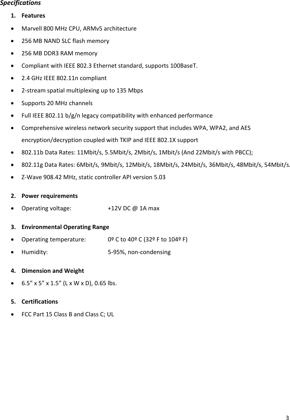 3Specifications1. Features• Marvell800MHzCPU,ARMv5architecture• 256MBNANDSLCflashmemory• 256MBDDR3RAMmemory• CompliantwithIEEE802.3Ethernetstandard,supports100BaseT.• 2.4GHzIEEE802.11ncompliant• 2‐streamspatialmultiplexingupto135Mbps• Supports20MHzchannels• FullIEEE802.11b/g/nlegacycompatibilitywithenhancedperformance• ComprehensivewirelessnetworksecuritysupportthatincludesWPA,WPA2,andAESencryption/decryptioncoupledwithTKIPandIEEE802.1Xsupport• 802.11bDataRates:11Mbit/s,5.5Mbit/s,2Mbit/s,1Mbit/s(And22Mbit/swithPBCC);• 802.11gDataRates:6Mbit/s,9Mbit/s,12Mbit/s,18Mbit/s,24Mbit/s,36Mbit/s,48Mbit/s,54Mbit/s.• Z‐Wave908.42MHz,staticcontrollerAPIversion5.032. Powerrequirements• Operatingvoltage: +12VDC@1Amax3. EnvironmentalOperatingRange• Operatingtemperature: 0ºCto40ºC(32ºFto104ºF)• Humidity:  5‐95%,non‐condensing4. DimensionandWeight• 6.5”x5”x1.5”(LxWxD),0.65lbs.5. Certifications• FCCPart15ClassBandClassC;UL