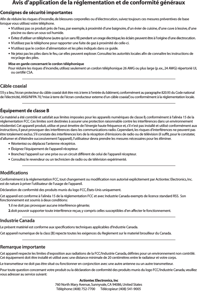 Avis d’application de la réglementation et de conformité générauxConsignes de sécurité importantesAfin de réduire les risques d’incendie, de blessures corporelles ou d’électrocution, suivez toujours ces mesures préventives de baselorsque vous utilisez votre téléphone.•N’utilisez pas ce produit près de l’eau, par exemple, à proximité d’une baignoire, d’un évier de cuisine, d’une cuve à lessive, d’unepiscine ou dans un sous-sol humide.•Évitez d’utiliser un téléphone (autre qu’un sans fil) pendant un orage électrique; les éclairs peuvent être à l’origine d’une électrocution.•N’utilisez pas le téléphone pour rapporter une fuite de gaz à proximité de celle-ci.•N’utilisez que le cordon d’alimentation et les piles indiqués dans ce guide.•Ne jetez pas les piles dans le feu, car elles peuvent exploser. Consultez les autorités locales afin de connaître les instructions derecyclage des piles.Mise en garde concernant le cordon téléphoniquePour réduire les risques d’incendie, utilisez seulement un cordon téléphonique 26 AWG ou plus large (p. ex., 24 AWG) répertorié ULou certifié CSA.Câble coaxialS’il y a lieu, l’écran protecteur du câble coaxial doit être mis à terre à l’entrée du bâtiment, conformément au paragraphe 820.93 du Code nationalde l’électricité, ANSI/NFPA 70, “mise à terre de l’écran conducteur externe d’un câble coaxial”, ou conformément à la réglementation locale.Équipement de classe BCe matériel a été contrôlé et satisfait aux limites imposées pour les appareils numériques de classe B, conformément à l&apos;alinéa 15 de laréglementation FCC. Ces limites sont destinées à assurer une protection raisonnable contre les interférences dans un environnementrésidentiel. Cet appareil produit, utilise et peut émettre de l’énergie haute fréquence et, s’il n’est pas installé et utilisé conformément auxinstructions, il peut provoquer des interférences dans les communications radio. Cependant, les risques d&apos;interférences ne peuvent pasêtre totalement exclus. S&apos;il constate des interférences lors de la réception d&apos;émissions de radio ou de télévision (il suffit, pour le constater,d&apos;allumer et d&apos;éteindre successivement l&apos;appareil), l&apos;utilisateur devra prendre les mesures nécessaires pour les éliminer.•Réorientez ou déplacez l’antenne réceptrice.•Éloignez l’équipement de l’appareil récepteur.•Branchez l’appareil sur une prise ou un circuit différent de celui de l’appareil récepteur.•Consultez le revendeur ou un technicien de radio ou de télévision expérimenté.ModificationsConformément à la réglementation FCC, tout changement ou modification non autorisé explicitement par Actiontec Electronics, Inc.est de nature à priver l’utilisateur de l’usage de l’appareil.Déclaration de conformité des produits munis du logo FCC, États-Unis uniquement.Cet appareil est conforme à l’alinéa 15 de la réglementation FCC et avec Industrie Canada exempts de licence standard RSS.  Son fonctionnement est soumis à deux conditions:1.il ne doit pas provoquer aucune interférence gênante;2.doit pouvoir supporter toute interférence reçue, y compris celles susceptibles d’en affecter le fonctionnement.Industrie CanadaLe présent matériel est conforme aux specifications techniques applicables d&apos;Industrie Canada.Cet appareil numerique de la class [B] repecte toutes les exigences du Reglement sur le materiel brouilleur du Canada.Remarque importanteCet appareil respecte les limites d’exposition aux radiations de la FCC/Industrie Canada, définies pour un environnement non contrôlé.Cet équipement doit être installé et utilisé avec une distance minimale de 20 centimètres entre le radiateur et votre corps.Le transmetteur ne doit pas être situé ou fonctionner en conjonction avec une autre antenne ou un autre transmetteur.Pour toute question concernant votre produit ou la déclaration de conformité des produits munis du logo FCC/Industrie Canada, veuillezvous adresser au service suivant:Actiontec Electronics, Inc760 North Mary Avenue, Sunnyvale, CA 94086, United StatesTéléphone: (408) 752-7700      Télécopieur: (408) 541-9005