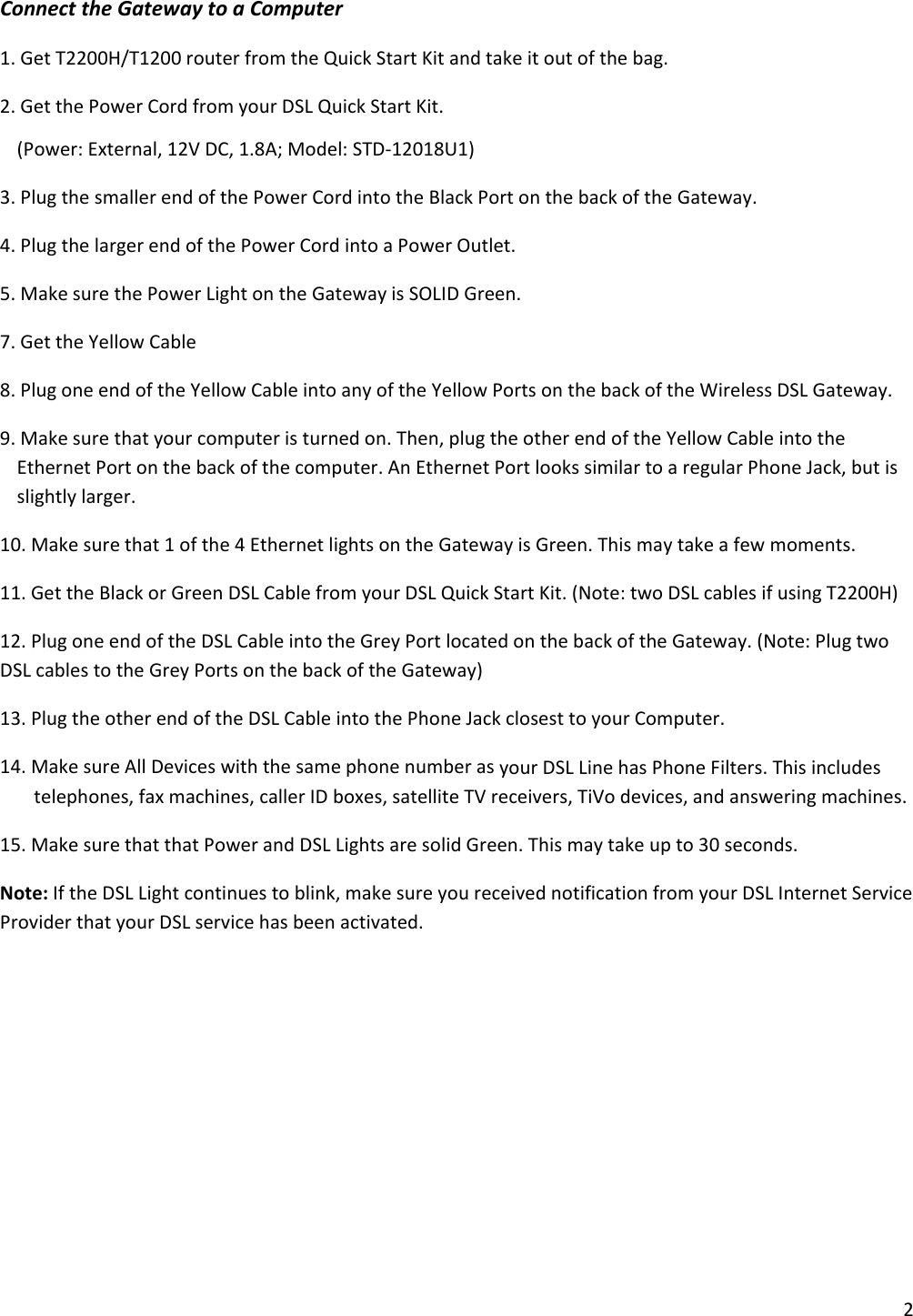 2ConnecttheGatewaytoaComputer1.GetT2200H/T1200routerfromtheQuickStartKitandtakeitoutofthebag.2.GetthePowerCordfromyourDSLQuickStartKit.(Power:External,12VDC,1.8A;Model:STD‐12018U1)3.PlugthesmallerendofthePowerCordintotheBlackPortonthebackoftheGateway.4.PlugthelargerendofthePowerCordintoaPowerOutlet.5.MakesurethePowerLightontheGatewayisSOLIDGreen.7.GettheYellowCable8.PlugoneendoftheYellowCableintoanyoftheYellowPortsonthebackoftheWirelessDSLGateway.9.Makesurethatyourcomputeristurnedon.Then,plugtheotherendoftheYellowCableintotheEthernetPortonthebackofthecomputer.AnEthernetPortlookssimilartoaregularPhoneJack,butisslightlylarger.10.Makesurethat1ofthe4EthernetlightsontheGatewayisGreen.Thismaytakeafewmoments.11.GettheBlackorGreenDSLCablefromyourDSLQuickStartKit.(Note:twoDSLcablesifusingT2200H)12.PlugoneendoftheDSLCableintotheGreyPortlocatedonthebackoftheGateway.(Note:PlugtwoDSLcablestotheGreyPortsonthebackoftheGateway)13.PlugtheotherendoftheDSLCableintothePhoneJackclosesttoyourComputer.14.MakesureAllDeviceswiththesamephonenumberasyourDSLLinehasPhoneFilters.Thisincludestelephones,faxmachines,callerIDboxes,satelliteTVreceivers,TiVodevices,andansweringmachines.15.MakesurethatthatPowerandDSLLightsaresolidGreen.Thismaytakeupto30seconds.Note:IftheDSLLightcontinuestoblink,makesureyoureceivednotificationfromyourDSLInternetServiceProviderthatyourDSLservicehasbeenactivated.