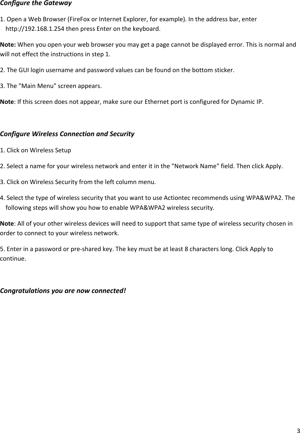 3ConfiguretheGateway1.OpenaWebBrowser(FireFoxorInternetExplorer,forexample).Intheaddressbar,enterhttp://192.168.1.254thenpressEnteronthekeyboard.Note:Whenyouopenyourwebbrowseryoumaygetapagecannotbedisplayederror.Thisisnormalandwillnoteffecttheinstructionsinstep1.2.TheGUIloginusernameandpasswordvaluescanbefoundonthebottomsticker.3.The&quot;MainMenu&quot;screenappears.Note:Ifthisscreendoesnotappear,makesureourEthernetportisconfiguredforDynamicIP.ConfigureWirelessConnectionandSecurity1.ClickonWirelessSetup2.Selectanameforyourwirelessnetworkandenteritinthe&quot;NetworkName&quot;field.ThenclickApply.3.ClickonWirelessSecurityfromtheleftcolumnmenu.4.SelectthetypeofwirelesssecuritythatyouwanttouseActiontecrecommendsusingWPA&amp;WPA2.ThefollowingstepswillshowyouhowtoenableWPA&amp;WPA2wirelesssecurity.Note:Allofyourotherwirelessdeviceswillneedtosupportthatsametypeofwirelesssecuritychoseninordertoconnecttoyourwirelessnetwork.5.Enterinapasswordorpre‐sharedkey.Thekeymustbeatleast8characterslong.ClickApplytocontinue.Congratulationsyouarenowconnected!