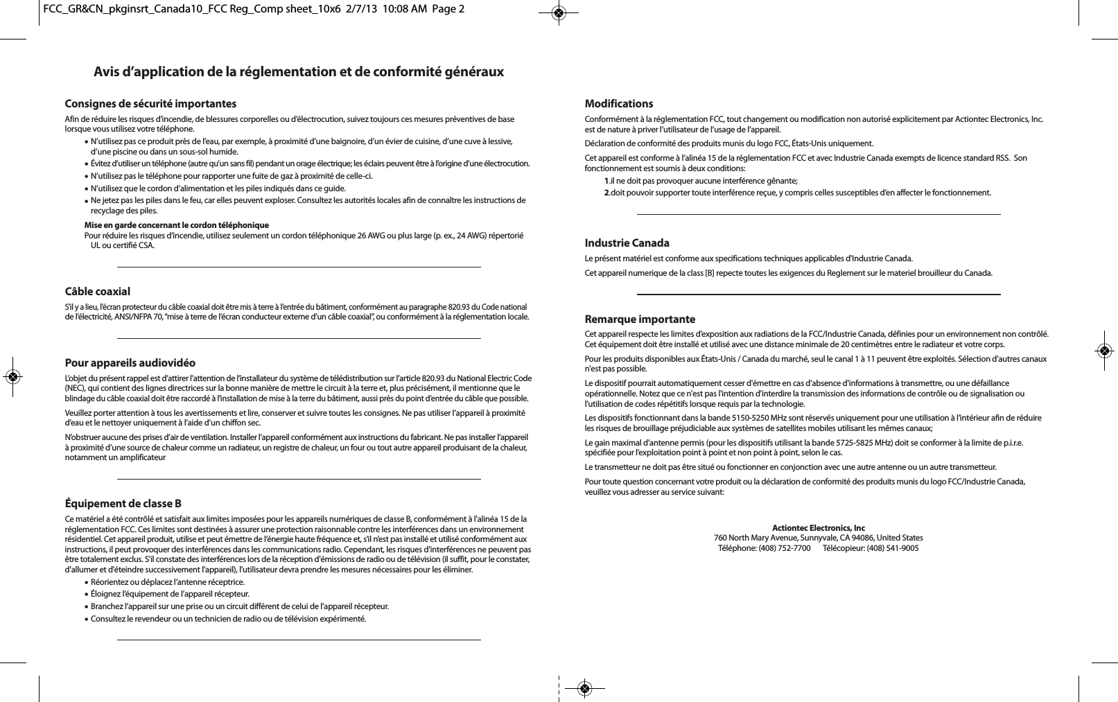 Avis d’application de la réglementation et de conformité générauxConsignes de sécurité importantesAfin de réduire les risques d’incendie, de blessures corporelles ou d’électrocution, suivez toujours ces mesures préventives de baselorsque vous utilisez votre téléphone.•N’utilisez pas ce produit près de l’eau, par exemple, à proximité d’une baignoire, d’un évier de cuisine, d’une cuve à lessive,d’une piscine ou dans un sous-sol humide.•Évitez d’utiliser un téléphone (autre qu’un sans fil) pendant un orage électrique; les éclairs peuvent être à l’origine d’une électrocution.•N’utilisez pas le téléphone pour rapporter une fuite de gaz à proximité de celle-ci.•N’utilisez que le cordon d’alimentation et les piles indiqués dans ce guide.•Ne jetez pas les piles dans le feu, car elles peuvent exploser. Consultez les autorités locales afin de connaître les instructions derecyclage des piles.Mise en garde concernant le cordon téléphoniquePour réduire les risques d’incendie, utilisez seulement un cordon téléphonique 26 AWG ou plus large (p. ex., 24 AWG) répertoriéUL ou certifié CSA.Câble coaxialS’il y a lieu, l’écran protecteur du câble coaxial doit être mis à terre à l’entrée du bâtiment, conformément au paragraphe 820.93 du Code nationalde l’électricité, ANSI/NFPA 70, “mise à terre de l’écran conducteur externe d’un câble coaxial”, ou conformément à la réglementation locale.Pour appareils audiovidéoL’objet du présent rappel est d’attirer l’attention de l’installateur du système de télédistribution sur l’article 820.93 du National Electric Code(NEC), qui contient des lignes directrices sur la bonne manière de mettre le circuit à la terre et, plus précisément, il mentionne que leblindage du câble coaxial doit être raccordé à l’installation de mise à la terre du bâtiment, aussi près du point d’entrée du câble que possible. Veuillez porter attention à tous les avertissements et lire, conserver et suivre toutes les consignes. Ne pas utiliser l’appareil à proximitéd’eau et le nettoyer uniquement à l’aide d’un chiffon sec.N’obstruer aucune des prises d’air de ventilation. Installer l’appareil conformément aux instructions du fabricant. Ne pas installer l’appareilà proximité d’une source de chaleur comme un radiateur, un registre de chaleur, un four ou tout autre appareil produisant de la chaleur,notamment un amplificateurÉquipement de classe BCe matériel a été contrôlé et satisfait aux limites imposées pour les appareils numériques de classe B, conformément à l&apos;alinéa 15 de laréglementation FCC. Ces limites sont destinées à assurer une protection raisonnable contre les interférences dans un environnementrésidentiel. Cet appareil produit, utilise et peut émettre de l’énergie haute fréquence et, s’il n’est pas installé et utilisé conformément auxinstructions, il peut provoquer des interférences dans les communications radio. Cependant, les risques d&apos;interférences ne peuvent pasêtre totalement exclus. S&apos;il constate des interférences lors de la réception d&apos;émissions de radio ou de télévision (il suffit, pour le constater,d&apos;allumer et d&apos;éteindre successivement l&apos;appareil), l&apos;utilisateur devra prendre les mesures nécessaires pour les éliminer.•Réorientez ou déplacez l’antenne réceptrice.•Éloignez l’équipement de l’appareil récepteur.•Branchez l’appareil sur une prise ou un circuit différent de celui de l’appareil récepteur.•Consultez le revendeur ou un technicien de radio ou de télévision expérimenté.ModificationsConformément à la réglementation FCC, tout changement ou modification non autorisé explicitement par Actiontec Electronics, Inc.est de nature à priver l’utilisateur de l’usage de l’appareil.Déclaration de conformité des produits munis du logo FCC, États-Unis uniquement.Cet appareil est conforme à l’alinéa 15 de la réglementation FCC et avec Industrie Canada exempts de licence standard RSS.  Son fonctionnement est soumis à deux conditions:1.il ne doit pas provoquer aucune interférence gênante;2.doit pouvoir supporter toute interférence reçue, y compris celles susceptibles d’en affecter le fonctionnement.Industrie CanadaLe présent matériel est conforme aux specifications techniques applicables d&apos;Industrie Canada.Cet appareil numerique de la class [B] repecte toutes les exigences du Reglement sur le materiel brouilleur du Canada.Remarque importanteCet appareil respecte les limites d’exposition aux radiations de la FCC/Industrie Canada, définies pour un environnement non contrôlé.Cet équipement doit être installé et utilisé avec une distance minimale de 20 centimètres entre le radiateur et votre corps.Pour les produits disponibles aux États-Unis / Canada du marché, seul le canal 1 à 11 peuvent être exploités. Sélection d&apos;autres canauxn&apos;est pas possible.Le dispositif pourrait automatiquement cesser d&apos;émettre en cas d&apos;absence d&apos;informations à transmettre, ou une défaillance opérationnelle. Notez que ce n&apos;est pas l&apos;intention d&apos;interdire la transmission des informations de contrôle ou de signalisation ou l&apos;utilisation de codes répétitifs lorsque requis par la technologie.Les dispositifs fonctionnant dans la bande 5150-5250 MHz sont réservés uniquement pour une utilisation à l’intérieur afin de réduireles risques de brouillage préjudiciable aux systèmes de satellites mobiles utilisant les mêmes canaux;Le gain maximal d’antenne permis (pour les dispositifs utilisant la bande 5725-5825 MHz) doit se conformer à la limite de p.i.r.e. spécifiée pour l’exploitation point à point et non point à point, selon le cas.Le transmetteur ne doit pas être situé ou fonctionner en conjonction avec une autre antenne ou un autre transmetteur.Pour toute question concernant votre produit ou la déclaration de conformité des produits munis du logo FCC/Industrie Canada,veuillez vous adresser au service suivant:Actiontec Electronics, Inc760 North Mary Avenue, Sunnyvale, CA 94086, United StatesTéléphone: (408) 752-7700      Télécopieur: (408) 541-9005FCC_GR&amp;CN_pkginsrt_Canada10_FCC Reg_Comp sheet_10x6  2/7/13  10:08 AM  Page 2