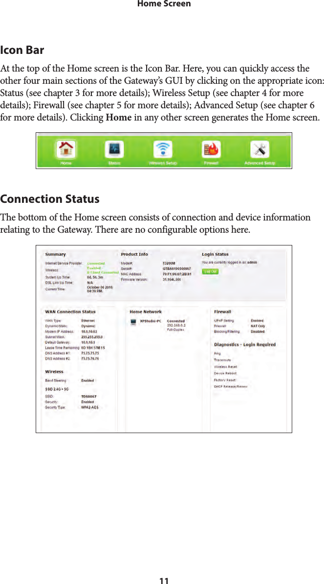 11Home ScreenIcon BarAt the top of the Home screen is the Icon Bar. Here, you can quickly access the other four main sections of the Gateway’s GUI by clicking on the appropriate icon: Status (see chapter 3 for more details); Wireless Setup (see chapter 4 for more details); Firewall (see chapter 5 for more details); Advanced Setup (see chapter 6 for more details). Clicking Home in any other screen generates the Home screen.Connection StatusThe bottom of the Home screen consists of connection and device information relating to the Gateway. There are no configurable options here.