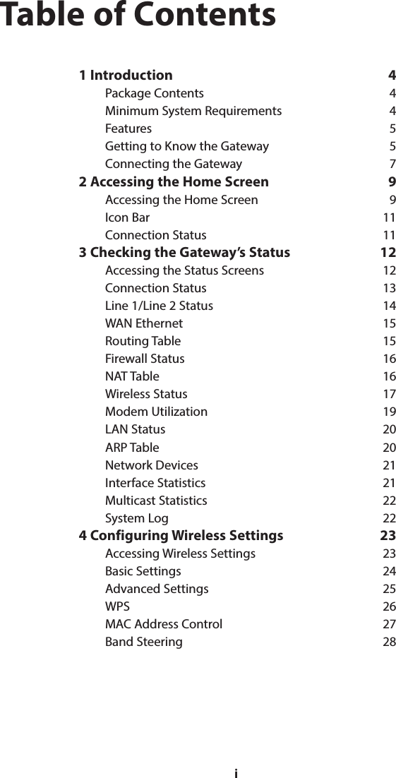 iTable of Contents1 Introduction  4Package Contents  4Minimum System Requirements  4Features 5Getting to Know the Gateway  5Connecting the Gateway  72 Accessing the Home Screen  9Accessing the Home Screen  9Icon Bar  11Connection Status  113 Checking the Gateway’s Status  12Accessing the Status Screens  12Connection Status  13Line 1/Line 2 Status  14WAN Ethernet  15Routing Table  15Firewall Status  16NAT Table  16Wireless Status  17Modem Utilization  19LAN Status  20ARP Table  20Network Devices  21Interface Statistics  21Multicast Statistics  22System Log  224 Configuring Wireless Settings  23Accessing Wireless Settings  23Basic Settings  24Advanced Settings  25WPS 26MAC Address Control  27Band Steering  28i