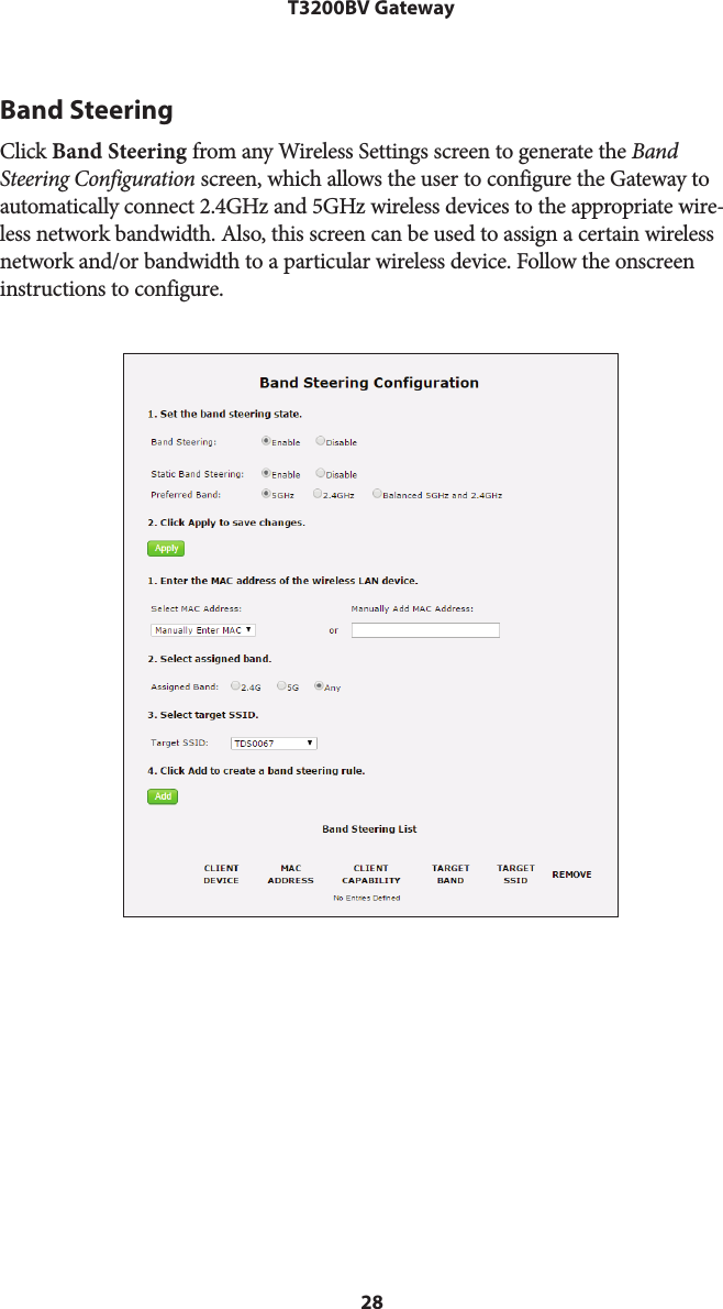 28T3200BV GatewayBand SteeringClick Band Steering from any Wireless Settings screen to generate the Band Steering Configuration screen, which allows the user to configure the Gateway to automatically connect 2.4GHz and 5GHz wireless devices to the appropriate wire-less network bandwidth. Also, this screen can be used to assign a certain wireless network and/or bandwidth to a particular wireless device. Follow the onscreen instructions to configure. 