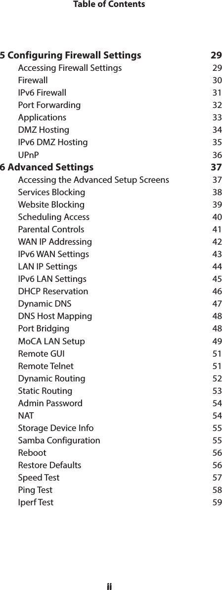 iiTable of Contentsii5 Configuring Firewall Settings  29    Accessing Firewall Settings  29Firewall 30IPv6 Firewall  31Port Forwarding  32Applications 33DMZ Hosting  34IPv6 DMZ Hosting  35UPnP 366 Advanced Settings  37Accessing the Advanced Setup Screens  37Services Blocking  38Website Blocking  39Scheduling Access  40Parental Controls  41WAN IP Addressing  42IPv6 WAN Settings  43LAN IP Settings  44IPv6 LAN Settings  45DHCP Reservation  46Dynamic DNS  47DNS Host Mapping  48Port Bridging  48MoCA LAN Setup  49Remote GUI  51Remote Telnet  51Dynamic Routing  52Static Routing  53Admin Password  54NAT 54Storage Device Info  55Samba Configuration  55Reboot 56Restore Defaults  56Speed Test  57Ping Test  58Iperf Test  59