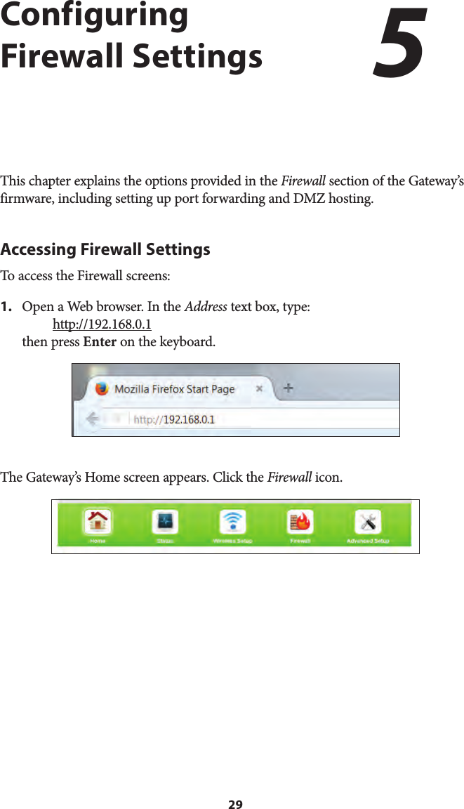 29Configuring Firewall SettingsThis chapter explains the options provided in the Firewall section of the Gateway’s firmware, including setting up port forwarding and DMZ hosting.Accessing Firewall SettingsTo access the Firewall screens:1. Open a Web browser. In the Address text box, type:http://192.168.0.1then press Enter on the keyboard.The Gateway’s Home screen appears. Click the Firewall icon.5