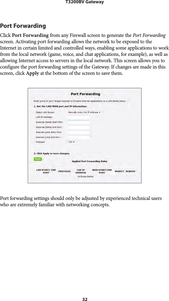 32T3200BV GatewayPort ForwardingClick Port Forwarding from any Firewall screen to generate the Port Forwarding screen. Activating port forwarding allows the network to be exposed to the Internet in certain limited and controlled ways, enabling some applications to work from the local network (game, voice, and chat applications, for example), as well as allowing Internet access to servers in the local network. This screen allows you to configure the port forwarding settings of the Gateway. If changes are made in this screen, click Apply at the bottom of the screen to save them. Port forwarding settings should only be adjusted by experienced technical users who are extremely familiar with networking concepts.