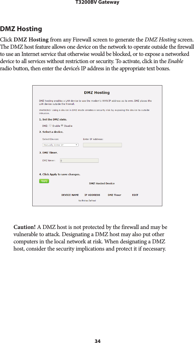 34T3200BV GatewayDMZ HostingClick DMZ Hosting from any Firewall screen to generate the DMZ Hosting screen. The DMZ host feature allows one device on the network to operate outside the firewall to use an Internet service that otherwise would be blocked, or to expose a networked device to all services without restriction or security. To activate, click in the Enable radio button, then enter the device’s IP address in the appropriate text boxes.Caution! A DMZ host is not protected by the firewall and may be vulnerable to attack. Designating a DMZ host may also put other computers in the local network at risk. When designating a DMZ host, consider the security implications and protect it if necessary. 