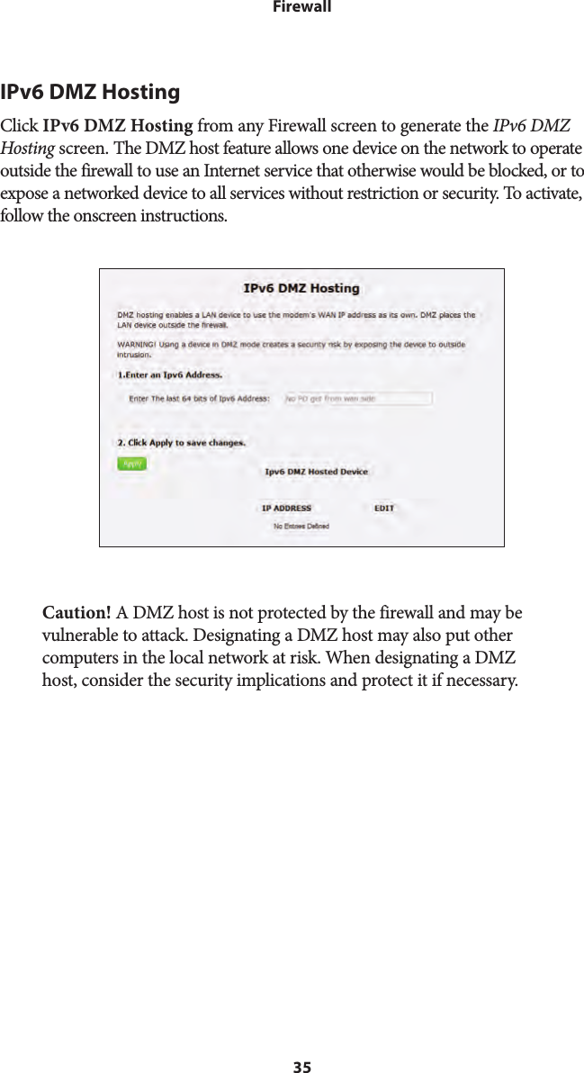 35FirewallIPv6 DMZ HostingClick IPv6 DMZ Hosting from any Firewall screen to generate the IPv6 DMZ Hosting screen. The DMZ host feature allows one device on the network to operate outside the firewall to use an Internet service that otherwise would be blocked, or to expose a networked device to all services without restriction or security. To activate, follow the onscreen instructions.Caution! A DMZ host is not protected by the firewall and may be vulnerable to attack. Designating a DMZ host may also put other computers in the local network at risk. When designating a DMZ host, consider the security implications and protect it if necessary. 