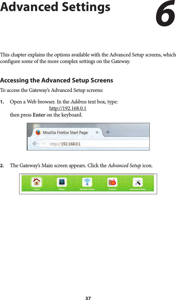 37Advanced SettingsThis chapter explains the options available with the Advanced Setup screens, which configure some of the more complex settings on the Gateway.Accessing the Advanced Setup ScreensTo access the Gateway’s Advanced Setup screens:1.  Open a Web browser. In the Address text box, type:http://192.168.0.1then press Enter on the keyboard.2.  The Gateway’s Main screen appears. Click the Advanced Setup icon.6 