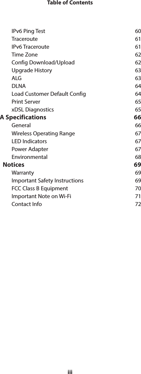 iiiTable of ContentsIPv6 Ping Test  60Traceroute 61IPv6 Traceroute  61Time Zone  62Config Download/Upload  62Upgrade History  63ALG 63DLNA 64Load Customer Default Config  64Print Server  65xDSL Diagnostics  65A Specifications  66General 66Wireless Operating Range  67LED Indicators  67Power Adapter  67Environmental 68  Notices  69Warranty 69Important Safety Instructions  69FCC Class B Equipment  70Important Note on Wi-Fi  71Contact Info  72