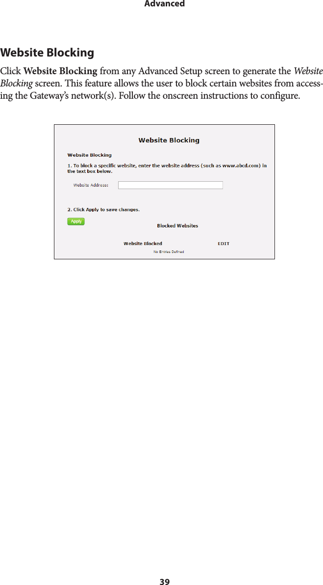 39AdvancedWebsite BlockingClick Website Blocking from any Advanced Setup screen to generate the Website Blocking screen. This feature allows the user to block certain websites from access-ing the Gateway’s network(s). Follow the onscreen instructions to configure.