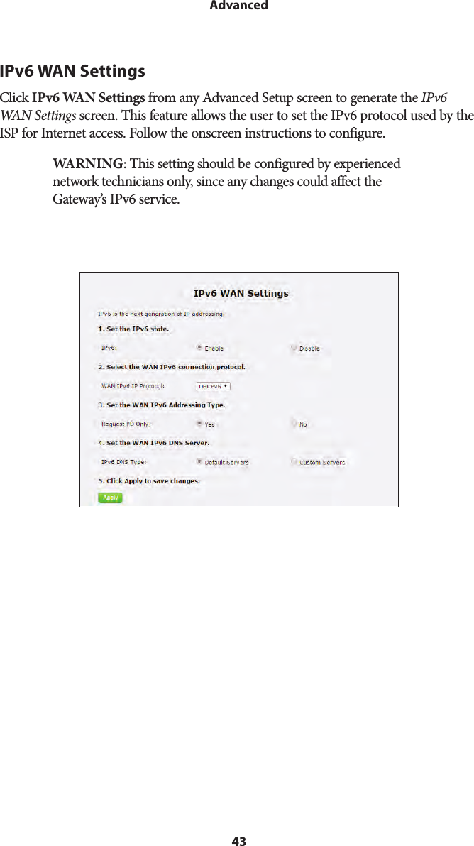 43AdvancedIPv6 WAN SettingsClick IPv6 WAN Settings from any Advanced Setup screen to generate the IPv6 WAN Settings screen. This feature allows the user to set the IPv6 protocol used by the ISP for Internet access. Follow the onscreen instructions to configure.WARNING: This setting should be configured by experienced network technicians only, since any changes could affect the Gateway’s IPv6 service.