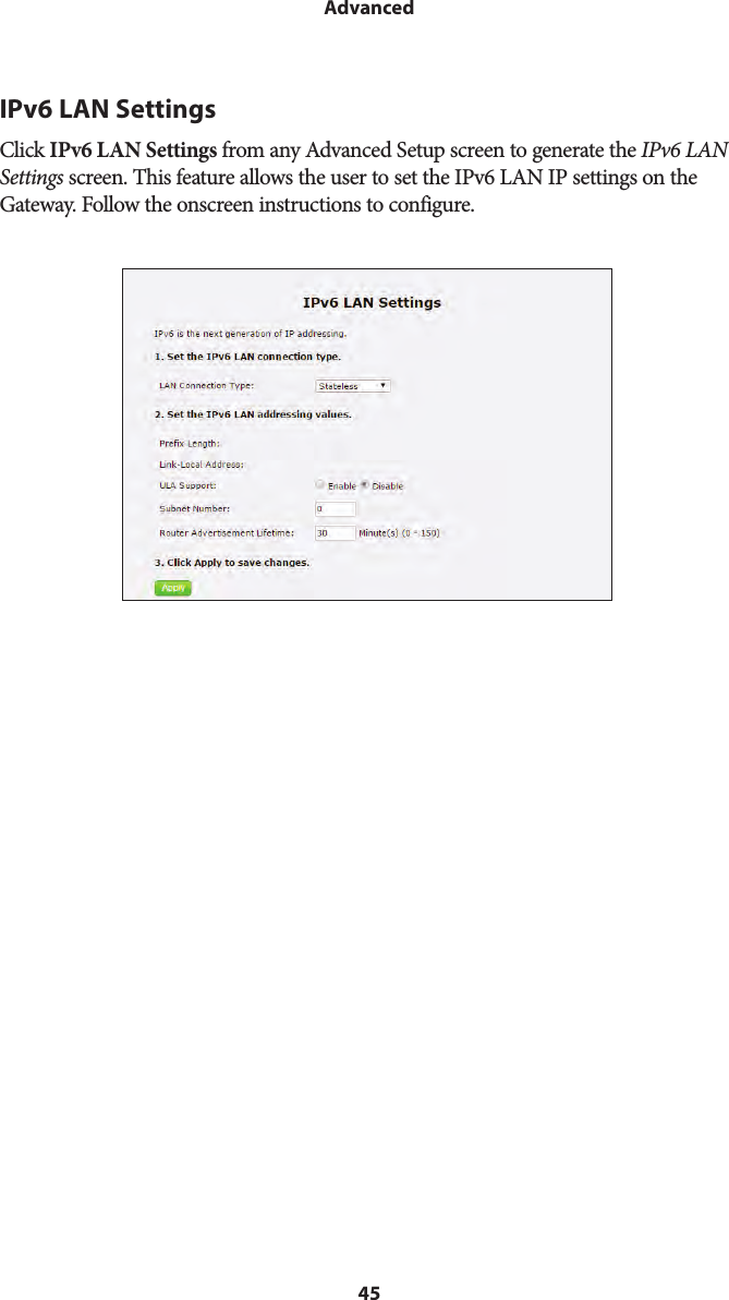 45AdvancedIPv6 LAN SettingsClick IPv6 LAN Settings from any Advanced Setup screen to generate the IPv6 LAN Settings screen. This feature allows the user to set the IPv6 LAN IP settings on the Gateway. Follow the onscreen instructions to configure.