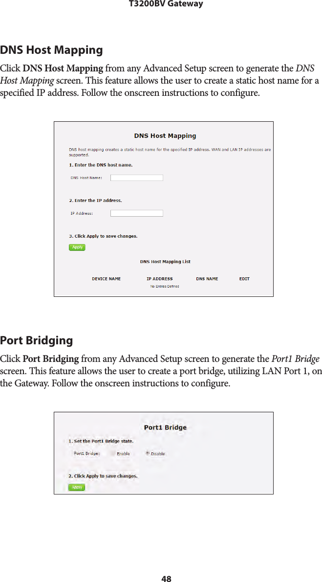 48T3200BV GatewayDNS Host MappingClick DNS Host Mapping from any Advanced Setup screen to generate the DNS Host Mapping screen. This feature allows the user to create a static host name for a specified IP address. Follow the onscreen instructions to configure.Port BridgingClick Port Bridging from any Advanced Setup screen to generate the Port1 Bridge screen. This feature allows the user to create a port bridge, utilizing LAN Port 1, on the Gateway. Follow the onscreen instructions to configure.