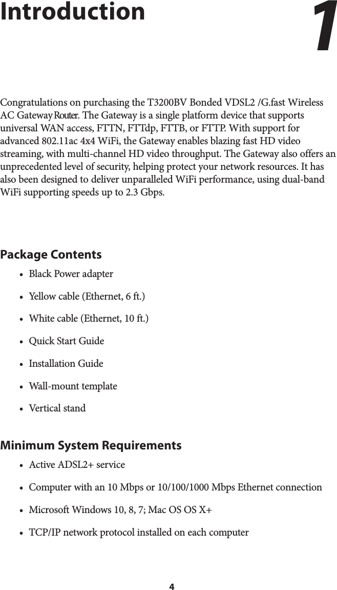 4IntroductionCongratulations on purchasing the T3200BV Bonded VDSL2 /G.fast Wireless AC Gateway Router. The Gateway is a single platform device that supports universal WAN access, FTTN, FTTdp, FTTB, or FTTP. With support for advanced 802.11ac 4x4 WiFi, the Gateway enables blazing fast HD video streaming, with multi-channel HD video throughput. The Gateway also offers an unprecedented level of security, helping protect your network resources. It has also been designed to deliver unparalleled WiFi performance, using dual-band WiFi supporting speeds up to 2.3 Gbps.Package Contents• Black Power adapter• Yellow cable (Ethernet, 6 ft.)• White cable (Ethernet, 10 ft.)• Quick Start Guide• Installation Guide• Wall-mount template• Vertical standMinimum System Requirements• Active ADSL2+ service• Computer with an 10 Mbps or 10/100/1000 Mbps Ethernet connection• Microsoft Windows 10, 8, 7; Mac OS OS X+• TCP/IP network protocol installed on each computer1