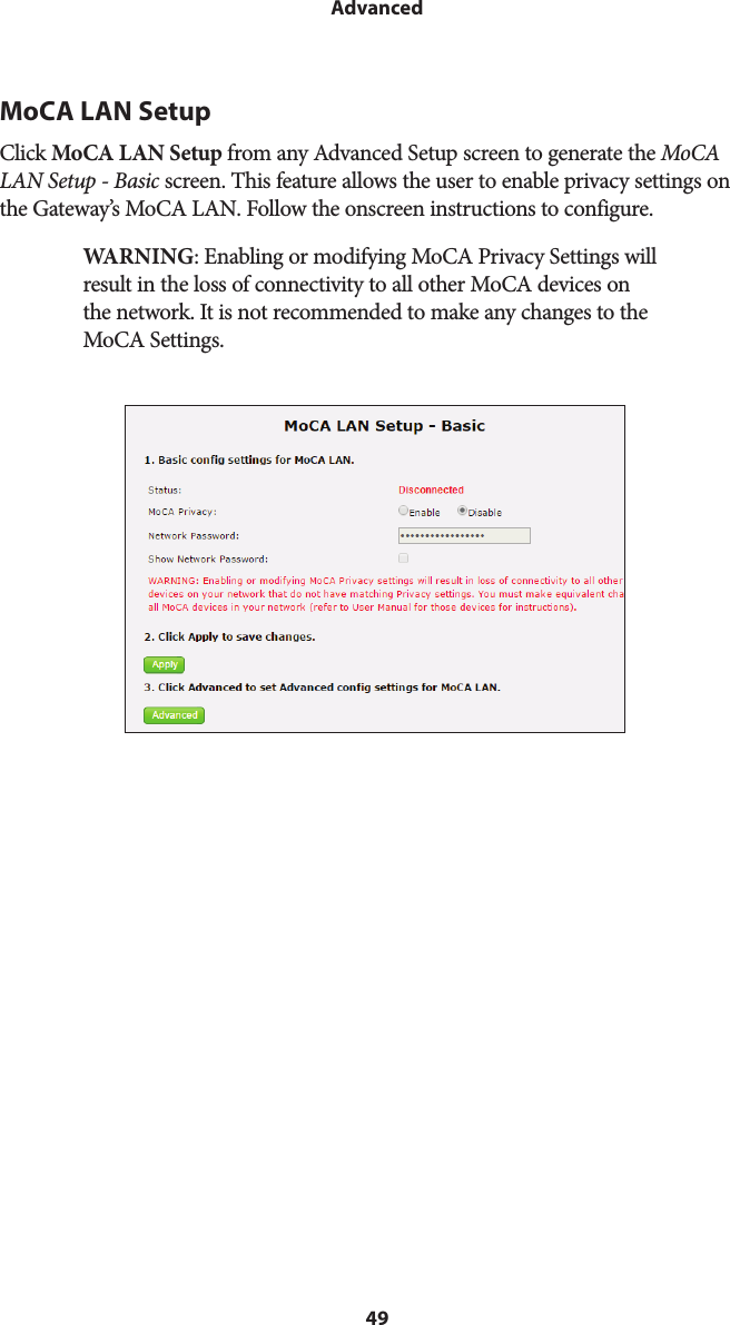 49AdvancedMoCA LAN SetupClick MoCA LAN Setup from any Advanced Setup screen to generate the MoCA LAN Setup - Basic screen. This feature allows the user to enable privacy settings on the Gateway’s MoCA LAN. Follow the onscreen instructions to configure.WARNING: Enabling or modifying MoCA Privacy Settings will result in the loss of connectivity to all other MoCA devices on the network. It is not recommended to make any changes to the MoCA Settings.