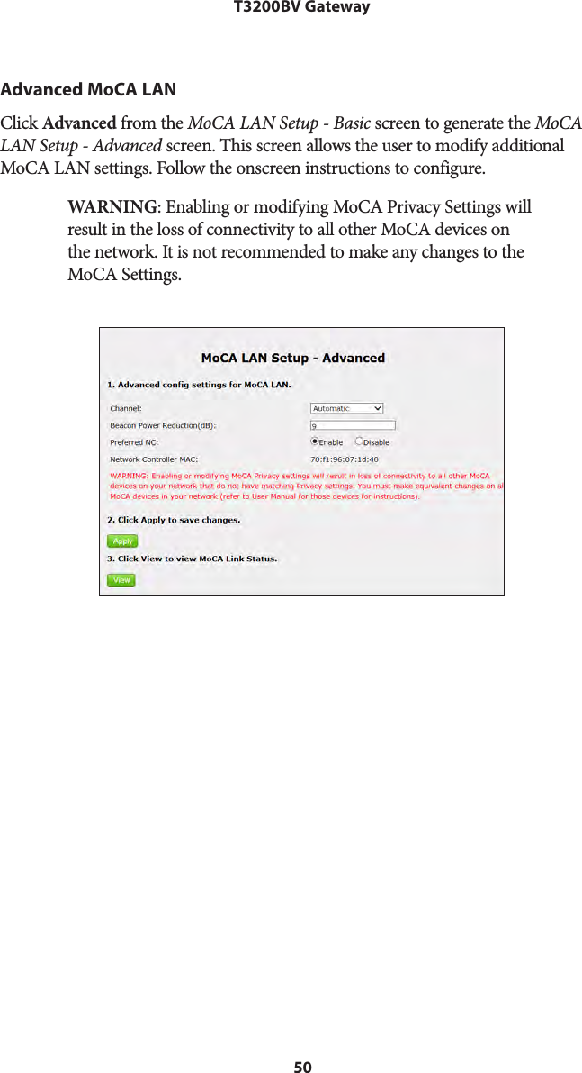 50T3200BV GatewayAdvanced MoCA LANClick Advanced from the MoCA LAN Setup - Basic screen to generate the MoCA LAN Setup - Advanced screen. This screen allows the user to modify additional MoCA LAN settings. Follow the onscreen instructions to configure. WARNING: Enabling or modifying MoCA Privacy Settings will result in the loss of connectivity to all other MoCA devices on the network. It is not recommended to make any changes to the MoCA Settings.