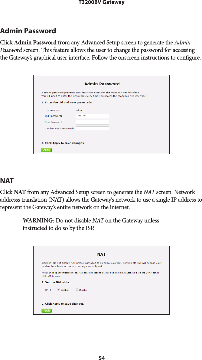 54T3200BV GatewayAdmin PasswordClick Admin Password from any Advanced Setup screen to generate the Admin Password screen. This feature allows the user to change the password for accessing the Gateway’s graphical user interface. Follow the onscreen instructions to configure.NATClick NAT from any Advanced Setup screen to generate the NAT screen. Network addresss translation (NAT) allows the Gateway’s network to use a single IP address to represent the Gateway’s entire network on the internet.  WARNING: Do not disable NAT on the Gateway unless instructed to do so by the ISP.