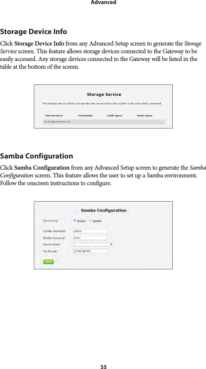 55AdvancedStorage Device InfoClick Storage Device Info from any Advanced Setup screen to generate the Storage Service screen. This feature allows storage devices connected to the Gateway to be easily accessed. Any storage devices connected to the Gateway will be listed in the table at the bottom of the screen.Samba ConfigurationClick Samba Configuration from any Advanced Setup screen to generate the Samba Configuration screen. This feature allows the user to set up a Samba environment. Follow the onscreen instructions to configure.