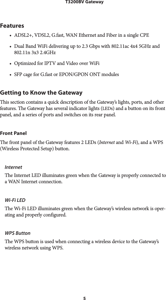 5T3200BV GatewayFeatures• ADSL2+, VDSL2, G.fast, WAN Ethernet and Fiber in a single CPE• Dual Band WiFi delivering up to 2.3 Gbps with 802.11ac 4x4 5GHz and802.11n 3x3 2.4GHz• Optimized for IPTV and Video over WiFi• SFP cage for G.fast or EPON/GPON ONT modulesGetting to Know the GatewayThis section contains a quick description of the Gateway’s lights, ports, and other features. The Gateway has several indicator lights (LEDs) and a button on its front panel, and a series of ports and switches on its rear panel.Front PanelThe front panel of the Gateway features 2 LEDs (Internet and Wi-Fi), and a WPS (Wireless Protected Setup) button.InternetThe Internet LED illuminates green when the Gateway is properly connected to a WAN Internet connection.Wi-Fi LEDThe Wi-Fi LED illuminates green when the Gateway’s wireless network is oper-ating and properly configured.WPS ButtonThe WPS button is used when connecting a wireless device to the Gateway’s wireless network using WPS. 