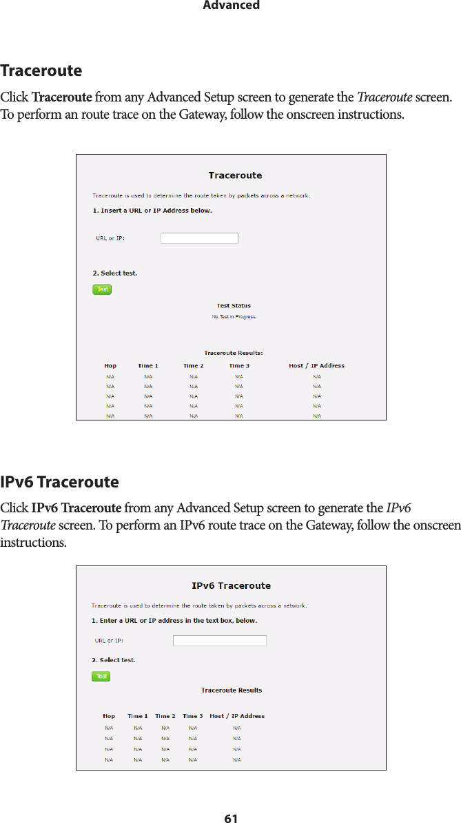 61AdvancedTracerouteClick Traceroute from any Advanced Setup screen to generate the Traceroute screen. To perform an route trace on the Gateway, follow the onscreen instructions.IPv6 TracerouteClick IPv6 Traceroute from any Advanced Setup screen to generate the IPv6 Traceroute screen. To perform an IPv6 route trace on the Gateway, follow the onscreen instructions.