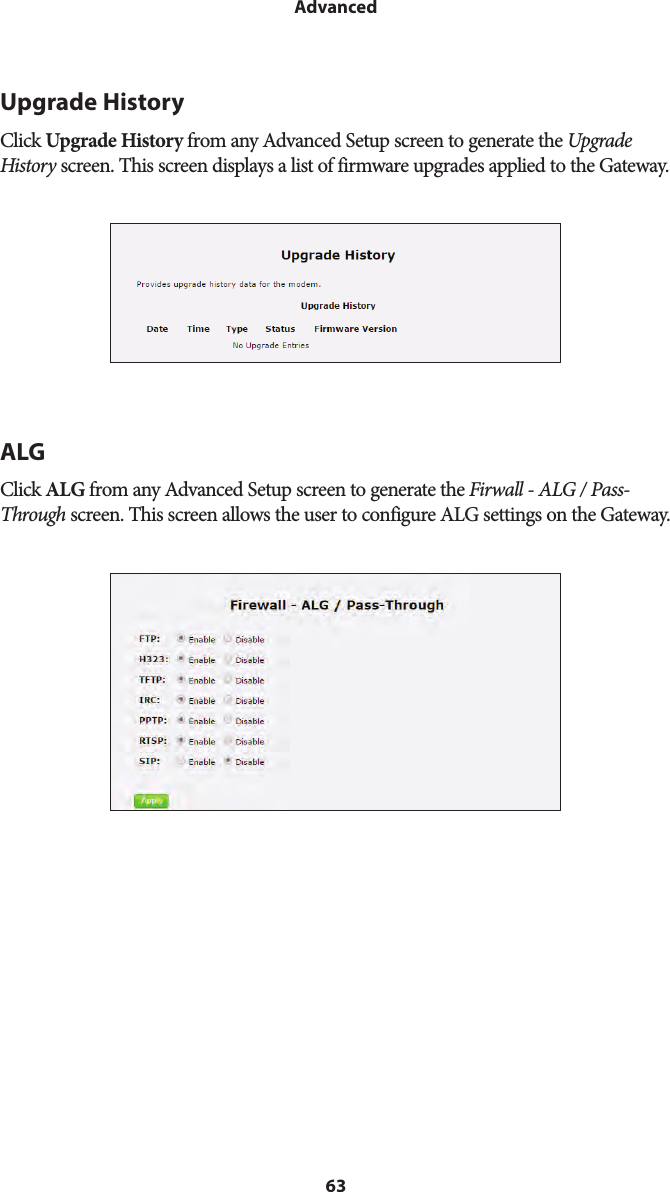 63AdvancedUpgrade HistoryClick Upgrade History from any Advanced Setup screen to generate the Upgrade History screen. This screen displays a list of firmware upgrades applied to the Gateway.ALGClick ALG from any Advanced Setup screen to generate the Firwall - ALG / Pass-Through screen. This screen allows the user to configure ALG settings on the Gateway.