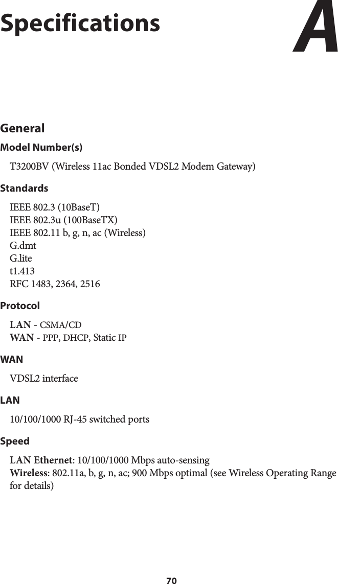 70SpecificationsGeneralModel Number(s)T3200BV (Wireless 11ac Bonded VDSL2 Modem Gateway)StandardsIEEE 802.3 (10BaseT) IEEE 802.3u (100BaseTX) IEEE 802.11 b, g, n, ac (Wireless) G.dmt G.lite t1.413 RFC 1483, 2364, 2516ProtocolLAN - CSMA/CD WA N  - PPP, DHCP, Static IPWANVDSL2 interfaceLAN10/100/1000 RJ-45 switched ports SpeedLAN Ethernet: 10/100/1000 Mbps auto-sensing Wireless: 802.11a, b, g, n, ac; 900 Mbps optimal (see Wireless Operating Range for details) A