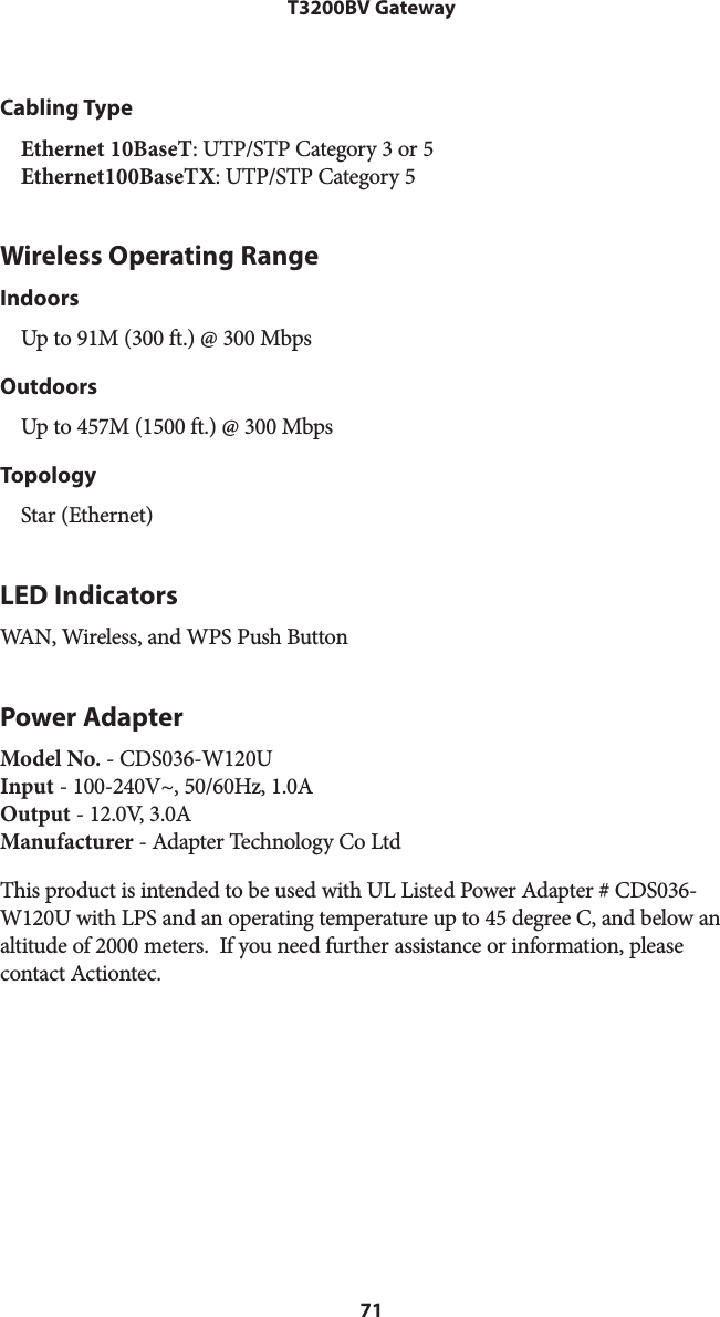 71T3200BV GatewayCabling TypeEthernet 10BaseT: UTP/STP Category 3 or 5 Ethernet100BaseTX: UTP/STP Category 5Wireless Operating RangeIndoorsUp to 91M (300 ft.) @ 300 MbpsOutdoorsUp to 457M (1500 ft.) @ 300 MbpsTopologyStar (Ethernet)LED IndicatorsWAN, Wireless, and WPS Push ButtonPower AdapterModel No. - CDS036-W120U Input - 100-240V~, 50/60Hz, 1.0A Output - 12.0V, 3.0A Manufacturer - Adapter Technology Co LtdThis product is intended to be used with UL Listed Power Adapter # CDS036-W120U with LPS and an operating temperature up to 45 degree C, and below an altitude of 2000 meters.  If you need further assistance or information, please  contact Actiontec.