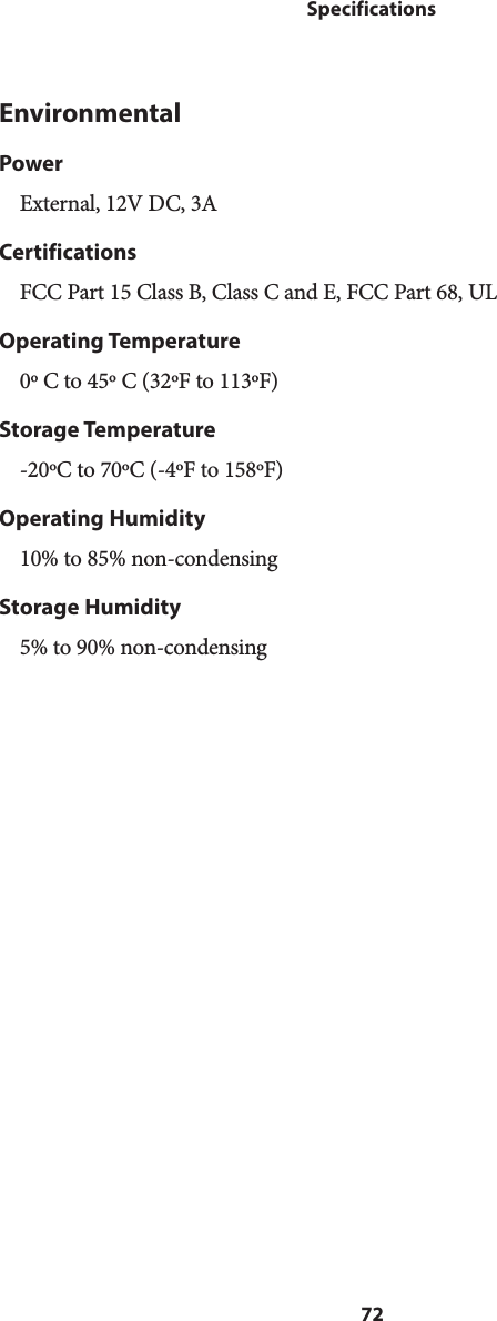 72SpecificationsEnvironmentalPowerExternal, 12V DC, 3ACertificationsFCC Part 15 Class B, Class C and E, FCC Part 68, ULOperating Temperature0º C to 45º C (32ºF to 113ºF)Storage Temperature-20ºC to 70ºC (-4ºF to 158ºF)Operating Humidity10% to 85% non-condensingStorage Humidity5% to 90% non-condensing