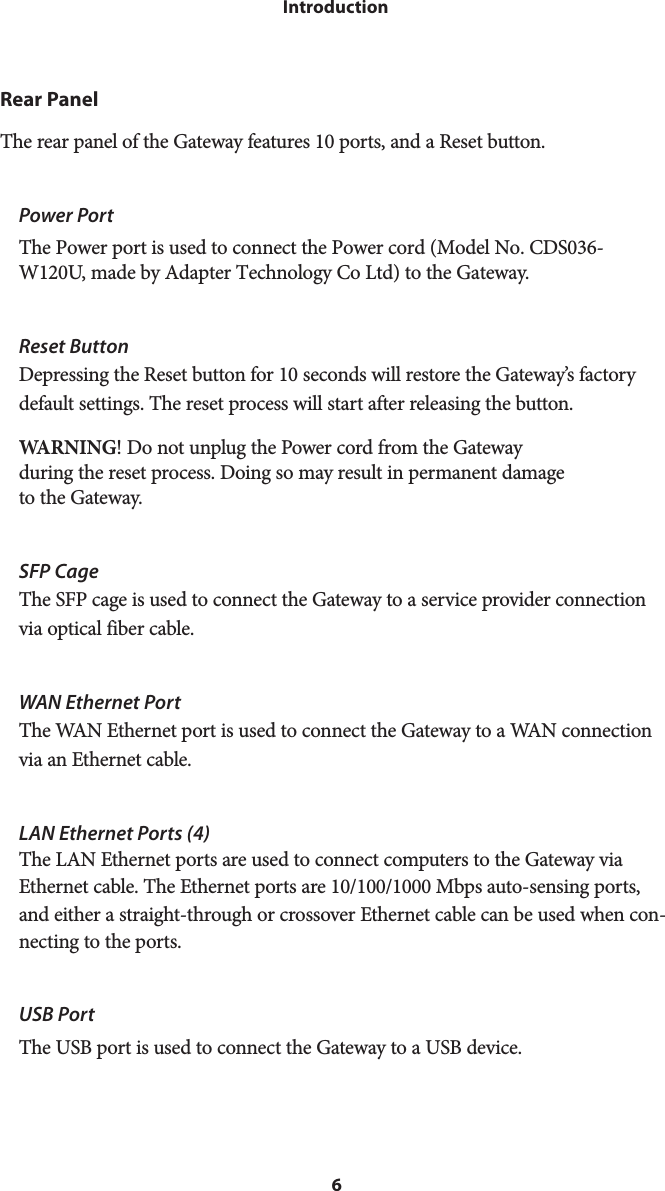 6IntroductionRear PanelThe rear panel of the Gateway features 10 ports, and a Reset button.Power PortThe Power port is used to connect the Power cord (Model No. CDS036-W120U, made by Adapter Technology Co Ltd) to the Gateway.Reset Button Depressing the Reset button for 10 seconds will restore the Gateway’s factory default settings. The reset process will start after releasing the button.WARNING! Do not unplug the Power cord from the Gateway  during the reset process. Doing so may result in permanent damage to the Gateway.SFP CageThe SFP cage is used to connect the Gateway to a service provider connection via optical fiber cable.WAN Ethernet PortThe WAN Ethernet port is used to connect the Gateway to a WAN connection via an Ethernet cable.LAN Ethernet Ports (4)The LAN Ethernet ports are used to connect computers to the Gateway via Ethernet cable. The Ethernet ports are 10/100/1000 Mbps auto-sensing ports, and either a straight-through or crossover Ethernet cable can be used when con-necting to the ports.USB PortThe USB port is used to connect the Gateway to a USB device.