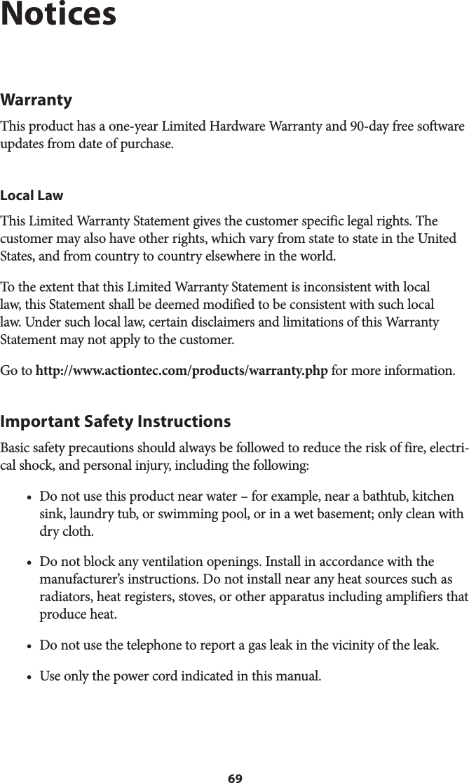 69NoticesWarrantyThis product has a one-year Limited Hardware Warranty and 90-day free software updates from date of purchase.Local LawThis Limited Warranty Statement gives the customer specific legal rights. The customer may also have other rights, which vary from state to state in the United States, and from country to country elsewhere in the world.To the extent that this Limited Warranty Statement is inconsistent with local law, this Statement shall be deemed modified to be consistent with such local law. Under such local law, certain disclaimers and limitations of this Warranty Statement may not apply to the customer.Go to http://www.actiontec.com/products/warranty.php for more information.Important Safety InstructionsBasic safety precautions should always be followed to reduce the risk of fire, electri-cal shock, and personal injury, including the following:• Do not use this product near water – for example, near a bathtub, kitchensink, laundry tub, or swimming pool, or in a wet basement; only clean withdry cloth.• Do not block any ventilation openings. Install in accordance with themanufacturer’s instructions. Do not install near any heat sources such asradiators, heat registers, stoves, or other apparatus including amplifiers thatproduce heat.• Do not use the telephone to report a gas leak in the vicinity of the leak.• Use only the power cord indicated in this manual.