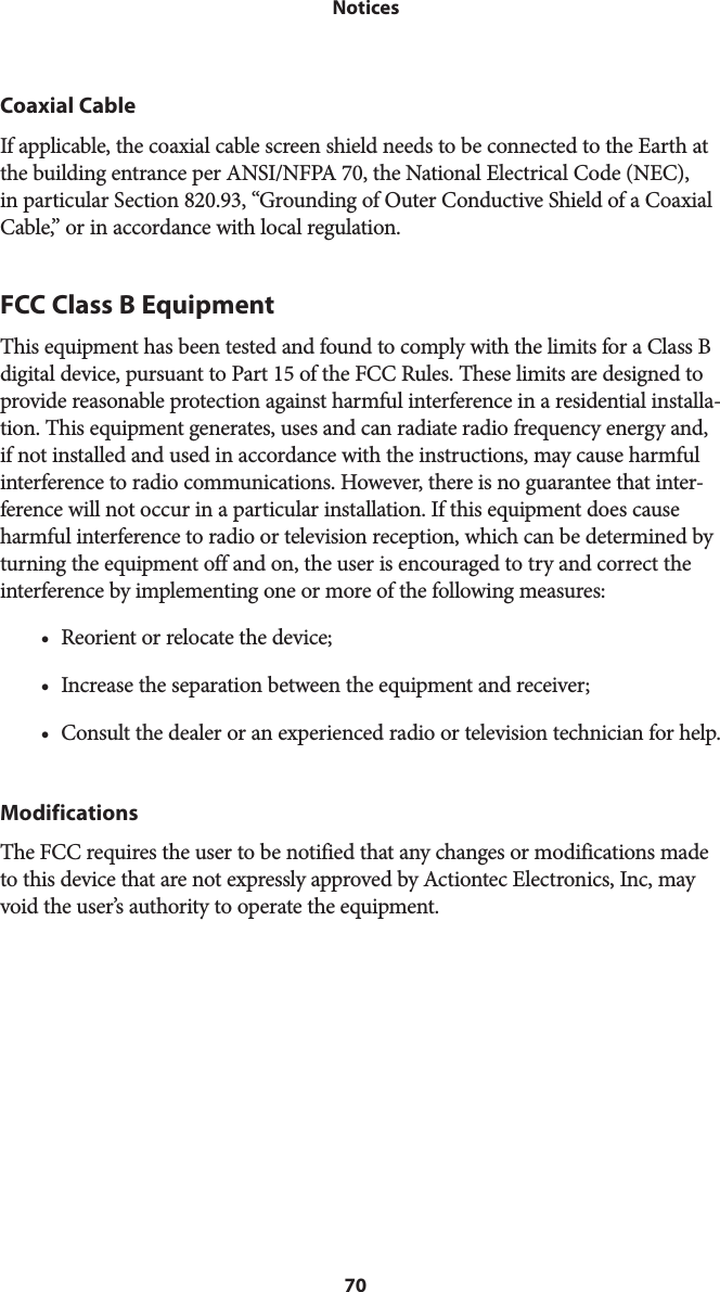 70 NoticesCoaxial CableIf applicable, the coaxial cable screen shield needs to be connected to the Earth at the building entrance per ANSI/NFPA 70, the National Electrical Code (NEC), in particular Section 820.93, “Grounding of Outer Conductive Shield of a Coaxial Cable,” or in accordance with local regulation.FCC Class B EquipmentThis equipment has been tested and found to comply with the limits for a Class B digital device, pursuant to Part 15 of the FCC Rules. These limits are designed to provide reasonable protection against harmful interference in a residential installa-tion. This equipment generates, uses and can radiate radio frequency energy and, if not installed and used in accordance with the instructions, may cause harmful interference to radio communications. However, there is no guarantee that inter-ference will not occur in a particular installation. If this equipment does cause harmful interference to radio or television reception, which can be determined by turning the equipment off and on, the user is encouraged to try and correct the interference by implementing one or more of the following measures:• Reorient or relocate the device;• Increase the separation between the equipment and receiver;• Consult the dealer or an experienced radio or television technician for help.ModificationsThe FCC requires the user to be notified that any changes or modifications made to this device that are not expressly approved by Actiontec Electronics, Inc, may void the user’s authority to operate the equipment. 