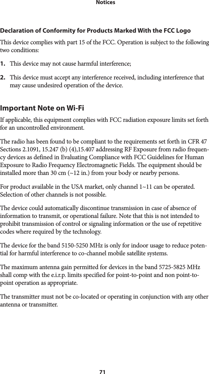 71 NoticesDeclaration of Conformity for Products Marked With the FCC LogoThis device complies with part 15 of the FCC. Operation is subject to the following two conditions:1.  This device may not cause harmful interference;2. This device must accept any interference received, including interference thatmay cause undesired operation of the device.Important Note on Wi-FiIf applicable, this equipment complies with FCC radiation exposure limits set forth for an uncontrolled environment.The radio has been found to be compliant to the requirements set forth in CFR 47 Sections 2.1091, 15.247 (b) (4),15.407 addressing RF Exposure from radio frequen-cy devices as defined in Evaluating Compliance with FCC Guidelines for Human Exposure to Radio Frequency Electromagnetic Fields. The equipment should be installed more than 30 cm (~12 in.) from your body or nearby persons.For product available in the USA market, only channel 1~11 can be operated. Selection of other channels is not possible.The device could automatically discontinue transmission in case of absence of information to transmit, or operational failure. Note that this is not intended to prohibit transmission of control or signaling information or the use of repetitive codes where required by the technology.The device for the band 5150-5250 MHz is only for indoor usage to reduce poten-tial for harmful interference to co-channel mobile satellite systems.The maximum antenna gain permitted for devices in the band 5725-5825 MHz shall comp with the e.i.r.p. limits specified for point-to-point and non point-to-point operation as appropriate.The transmitter must not be co-located or operating in conjunction with any other antenna or transmitter.