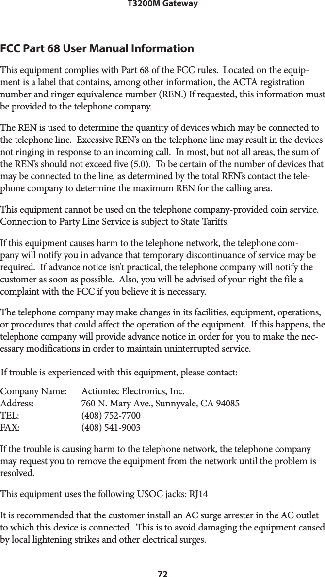 72T3200M GatewayFCC Part 68 User Manual Information  This equipment complies with Part 68 of the FCC rules.  Located on the equip-ment is a label that contains, among other information, the ACTA registration number and ringer equivalence number (REN.) If requested, this information must be provided to the telephone company.The REN is used to determine the quantity of devices which may be connected to the telephone line.  Excessive REN’s on the telephone line may result in the devices not ringing in response to an incoming call.  In most, but not all areas, the sum of the REN’s should not exceed five (5.0).  To be certain of the number of devices that may be connected to the line, as determined by the total REN’s contact the tele-phone company to determine the maximum REN for the calling area.This equipment cannot be used on the telephone company-provided coin service. Connection to Party Line Service is subject to State Tariffs.If this equipment causes harm to the telephone network, the telephone com-pany will notify you in advance that temporary discontinuance of service may be required.  If advance notice isn’t practical, the telephone company will notify the customer as soon as possible.  Also, you will be advised of your right the file a complaint with the FCC if you believe it is necessary.The telephone company may make changes in its facilities, equipment, operations, or procedures that could affect the operation of the equipment.  If this happens, the telephone company will provide advance notice in order for you to make the nec-essary modifications in order to maintain uninterrupted service. If trouble is experienced with this equipment, please contact: Company Name:Address:TEL:FAX:Actiontec Electronics, Inc. 760 N. Mary Ave., Sunnyvale, CA 94085 (408) 752-7700 (408) 541-9003If the trouble is causing harm to the telephone network, the telephone company may request you to remove the equipment from the network until the problem is resolved.This equipment uses the following USOC jacks: RJ14It is recommended that the customer install an AC surge arrester in the AC outlet to which this device is connected.  This is to avoid damaging the equipment caused by local lightening strikes and other electrical surges.