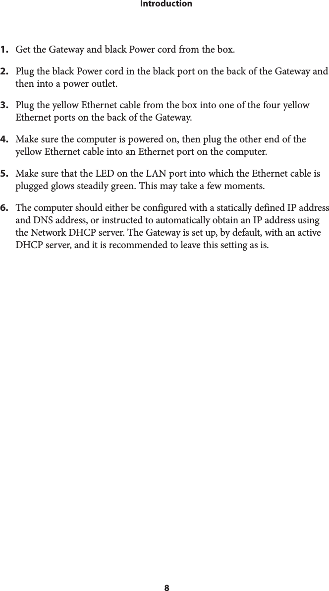 8Introduction1. Get the Gateway and black Power cord from the box.2. Plug the black Power cord in the black port on the back of the Gateway andthen into a power outlet.3. Plug the yellow Ethernet cable from the box into one of the four yellowEthernet ports on the back of the Gateway.4. Make sure the computer is powered on, then plug the other end of theyellow Ethernet cable into an Ethernet port on the computer.5. Make sure that the LED on the LAN port into which the Ethernet cable isplugged glows steadily green. This may take a few moments.6.  The computer should either be configured with a statically defined IP addressand DNS address, or instructed to automatically obtain an IP address usingthe Network DHCP server. The Gateway is set up, by default, with an activeDHCP server, and it is recommended to leave this setting as is.