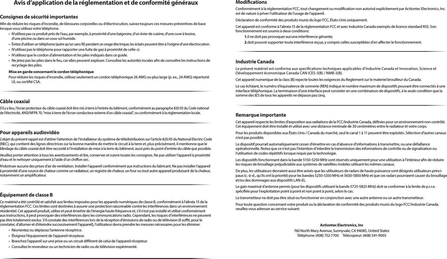 Avis d’application de la réglementation et de conformité générauxConsignes de sécurité importantesAnderéduirelesrisquesd’incendie,deblessurescorporellesoud’électrocution,suiveztoujourscesmesurespréventivesdebaselorsquevousutilisezvotretéléphone.•N’utilisezpasceproduitprèsdel’eau,parexemple,àproximitéd’unebaignoire,d’unévierdecuisine,d’unecuveàlessive, d’unepiscineoudansunsous-solhumide.•Évitezd’utiliseruntéléphone(autrequ’unsansl)pendantunorageélectrique;leséclairspeuventêtreàl’origined’uneélectrocution.•N’utilisezpasletéléphonepourrapporterunefuitedegazàproximitédecelle-ci.•N’utilisezquelecordond’alimentationetlespilesindiquésdansceguide.•Nejetezpaslespilesdanslefeu,carellespeuventexploser.Consultezlesautoritéslocalesandeconnaîtrelesinstructionsderecyclagedespiles.Mise en garde concernant le cordon téléphoniquePourréduirelesrisquesd’incendie,utilisezseulementuncordontéléphonique26AWGoupluslarge(p.ex.,24AWG)répertoriéULoucertiéCSA.Câble coaxialS’ilyalieu,l’écranprotecteurducâblecoaxialdoitêtremisàterreàl’entréedubâtiment,conformémentauparagraphe820.93duCodenationaldel’électricité,ANSI/NFPA70,“miseàterredel’écranconducteurexterned’uncâblecoaxial”,ouconformémentàlaréglementationlocale.Pour appareils audiovidéoL’objetduprésentrappelestd’attirerl’attentiondel’installateurdusystèmedetélédistributionsurl’article820.93duNationalElectricCode(NEC),quicontientdeslignesdirectricessurlabonnemanièredemettrelecircuitàlaterreet,plusprécisément,ilmentionnequele blindageducâblecoaxialdoitêtreraccordéàl’installationdemiseàlaterredubâtiment,aussiprèsdupointd’entréeducâblequepossible.Veuillezporterattentionàtouslesavertissementsetlire,conserveretsuivretouteslesconsignes.Nepasutiliserl’appareilàproximitéd’eauetlenettoyeruniquementàl’aided’unchionsec.N’obstrueraucunedesprisesd’airdeventilation.Installerl’appareilconformémentauxinstructionsdufabricant.Nepasinstallerl’appareilàproximitéd’unesourcedechaleurcommeunradiateur,unregistredechaleur,unfouroutoutautreappareilproduisantdelachaleur,notammentunamplicateur.Équipement de classe BCematérielaétécontrôléetsatisfaitauxlimitesimposéespourlesappareilsnumériquesdeclasseB,conformémentàl’alinéa15delaréglementationFCC.Ceslimitessontdestinéesàassureruneprotectionraisonnablecontrelesinterférencesdansunenvironnementrésidentiel.Cetappareilproduit,utiliseetpeutémettredel’énergiehautefréquenceet,s’iln’estpasinstalléetutiliséconformémentauxinstructions,ilpeutprovoquerdesinterférencesdanslescommunicationsradio.Cependant,lesrisquesd’interférencesnepeuventpasêtretotalementexclus.S’ilconstatedesinterférenceslorsdelaréceptiond’émissionsderadiooudetélévision(ilsut,pourleconstater,d’allumeretd’éteindresuccessivementl’appareil),l’utilisateurdevraprendrelesmesuresnécessairespourleséliminer.• Réorientezoudéplacezl’antenneréceptrice.• Éloignezl’équipementdel’appareilrécepteur.• Branchezl’appareilsurunepriseouuncircuitdiérentdeceluidel’appareilrécepteur.• Consultezlerevendeurouuntechnicienderadiooudetélévisionexpérimenté.ModicationsConformémentàlaréglementationFCC,toutchangementoumodicationnonautoriséexplicitementparActiontecElectronics,Inc.estdenatureàpriverl’utilisateurdel’usagedel’appareil.DéclarationdeconformitédesproduitsmunisdulogoFCC,États-Unisuniquement.Cetappareilestconformeàl’alinéa15delaréglementationFCCetavecIndustrieCanadaexemptsdelicencestandardRSS.Sonfonctionnementestsoumisàdeuxconditions:1.ilnedoitpasprovoqueraucuneinterférencegênante;2.doitpouvoirsupportertouteinterférencereçue,ycompriscellessusceptiblesd’enaecterlefonctionnement.Industrie CanadaLeprésentmatérielestconformeauxspecicationstechniquesapplicablesd’IndustrieCanadaetInnovation,ScienceetDéveloppementéconomiqueCanadaCANICES-3(B)/NMB-3(B).Cetappareilnumeriquedelaclass[B]repectetouteslesexigencesduReglementsurlematerielbrouilleurduCanada.Lecaséchéant,lenumérod’équivalencedesonnerie(REN)indiquelenombremaximumdedispositifspouvantêtreconnectésàuneinterfacetéléphonique.Laterminaisond’uneinterfacepeutconsisterenunecombinaisondedispositifs,àlaseuleconditionquelasommedesIESdetouslesappareilsnedépassepascinq.Remarque importanteCetappareilrespecteleslimitesd’expositionauxradiationsdelaFCC/IndustrieCanada,déniespourunenvironnementnoncontrôlé.Cetéquipementdoitêtreinstalléetutiliséavecunedistanceminimalede30centimètresentreleradiateuretvotrecorps.PourlesproduitsdisponiblesauxÉtats-Unis/Canadadumarché,seullecanal1à11peuventêtreexploités.Sélectiond’autrescanauxn’estpaspossible.Ledispositifpourraitautomatiquementcesserd’émettreencasd’absenced’informationsàtransmettre,ouunedéfaillance opérationnelle.Notezquecen’estpasl’intentiond’interdirelatransmissiondesinformationsdecontrôleoudesignalisationoul’utilisationdecodesrépétitifslorsquerequisparlatechnologie.Lesdispositifsfonctionnantdanslabande5150-5250MHzsontréservésuniquementpouruneutilisationàl’intérieuranderéduirelesrisquesdebrouillagepréjudiciableauxsystèmesdesatellitesmobilesutilisantlesmêmescanaux;Deplus,lesutilisateursdevraientaussiêtreavisésquelesutilisateursderadarsdehautepuissancesontdésignésutilisateursprinci-paux(c.-à-d.,qu’ilsontlapriorité)pourlesbandes5250-5350MHzet5650-5850MHzetquecesradarspourraientcauserdubrouillageet/oudesdommagesauxdispositifsLAN-EL.Legainmaximald’antennepermis(pourlesdispositifsutilisantlabande5725-5825MHz)doitseconformeràlalimitedep.i.r.e.spéciéepourl’exploitationpointàpointetnonpointàpoint,selonlecas.Letransmetteurnedoitpasêtresituéoufonctionnerenconjonctionavecuneautreantenneouunautretransmetteur.PourtoutequestionconcernantvotreproduitouladéclarationdeconformitédesproduitsmunisdulogoFCC/IndustrieCanada,veuillezvousadresserauservicesuivant:Actiontec Electronics, Inc760NorthMaryAvenue,Sunnyvale,CA94085,UnitedStates Téléphone:(408)752-7700 Télécopieur:(408)541-9003