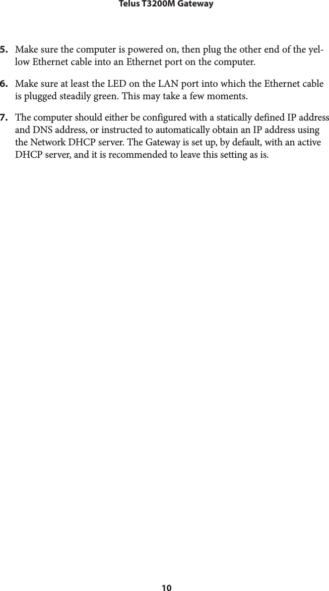 10Telus T3200M Gateway5.  Make sure the computer is powered on, then plug the other end of the yel-low Ethernet cable into an Ethernet port on the computer.6.  Make sure at least the LED on the LAN port into which the Ethernet cable is plugged steadily green. This may take a few moments.7.  The computer should either be configured with a statically defined IP address and DNS address, or instructed to automatically obtain an IP address using the Network DHCP server. The Gateway is set up, by default, with an active DHCP server, and it is recommended to leave this setting as is.