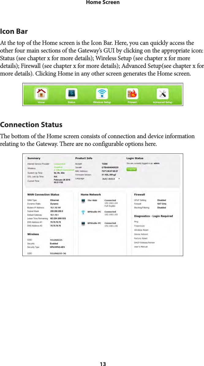 13Home ScreenIcon BarAt the top of the Home screen is the Icon Bar. Here, you can quickly access the other four main sections of the Gateway’s GUI by clicking on the appropriate icon: Status (see chapter x for more details); Wireless Setup (see chapter x for more details); Firewall (see chapter x for more details); Advanced Setup(see chapter x for more details). Clicking Home in any other screen generates the Home screen.Connection StatusThe bottom of the Home screen consists of connection and device information relating to the Gateway. There are no configurable options here.