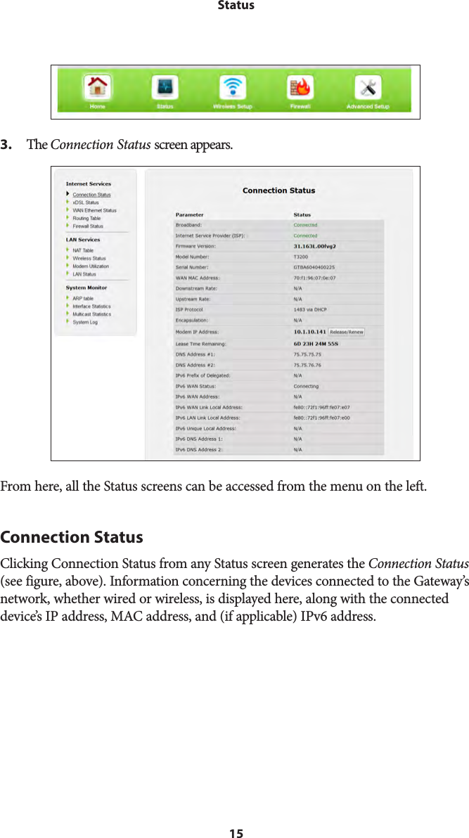 15Status3. The Connection Status screen appears.From here, all the Status screens can be accessed from the menu on the left.Connection StatusClicking Connection Status from any Status screen generates the Connection Status  (see figure, above). Information concerning the devices connected to the Gateway’s network, whether wired or wireless, is displayed here, along with the connected device’s IP address, MAC address, and (if applicable) IPv6 address. 