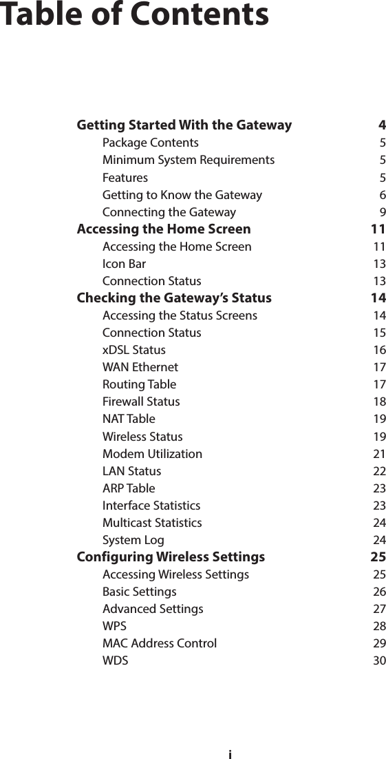 iTable of ContentsGetting Started With the Gateway  4Package Contents  5Minimum System Requirements  5Features 5Getting to Know the Gateway  6Connecting the Gateway  9Accessing the Home Screen  11Accessing the Home Screen  11Icon Bar  13Connection Status  13Checking the Gateway’s Status  14Accessing the Status Screens  14Connection Status  15xDSL Status  16WAN Ethernet  17Routing Table  17Firewall Status  18NAT Table  19Wireless Status  19Modem Utilization  21LAN Status  22ARP Table  23Interface Statistics  23Multicast Statistics  24System Log  24Configuring Wireless Settings  25Accessing Wireless Settings  25Basic Settings  26Advanced Settings  27WPS 28MAC Address Control  29WDS 30i