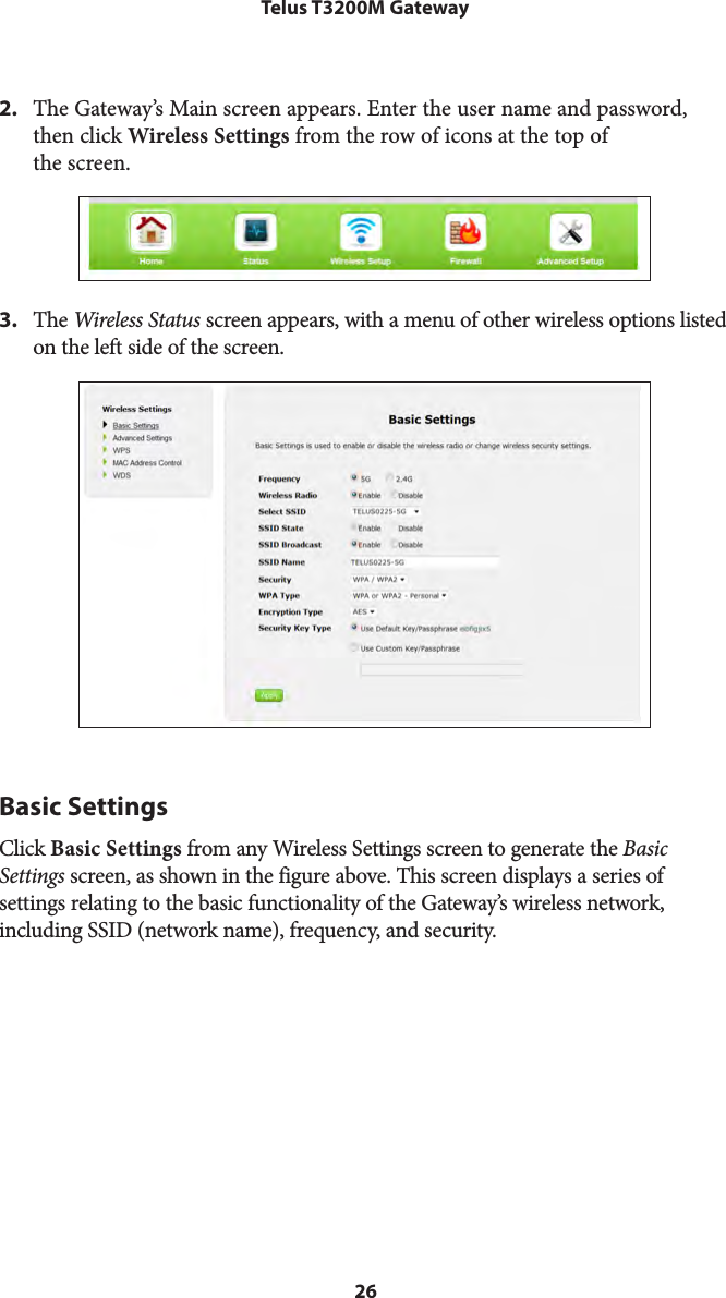 26Telus T3200M Gateway2.  The Gateway’s Main screen appears. Enter the user name and password, then click Wireless Settings from the row of icons at the top of  the screen.3.  The Wireless Status screen appears, with a menu of other wireless options listed on the left side of the screen.Basic SettingsClick Basic Settings from any Wireless Settings screen to generate the Basic Settings screen, as shown in the figure above. This screen displays a series of  settings relating to the basic functionality of the Gateway’s wireless network, including SSID (network name), frequency, and security.