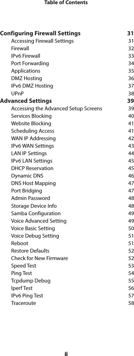 iiTable of ContentsiiConfiguring Firewall Settings  31Accessing Firewall Settings  31Firewall 32IPv6 Firewall  33Port Forwarding  34Applications 35DMZ Hosting  36IPv6 DMZ Hosting  37UPnP 38Advanced Settings  39Accessing the Advanced Setup Screens  39Services Blocking  40Website Blocking  41Scheduling Access  41WAN IP Addressing  42IPv6 WAN Settings  43LAN IP Settings  44IPv6 LAN Settings  45DHCP Reservation  45Dynamic DNS  46DNS Host Mapping  47Port Bridging  47Admin Password  48Storage Device Info  48Samba Configuration  49Voice Advanced Setting  49Voice Basic Setting  50Voice Debug Setting  51Reboot 51Restore Defaults  52Check for New Firmware  52Speed Test  53Ping Test  54Tcpdump Debug  55Iperf Test  56IPv6 Ping Test  57Traceroute 58