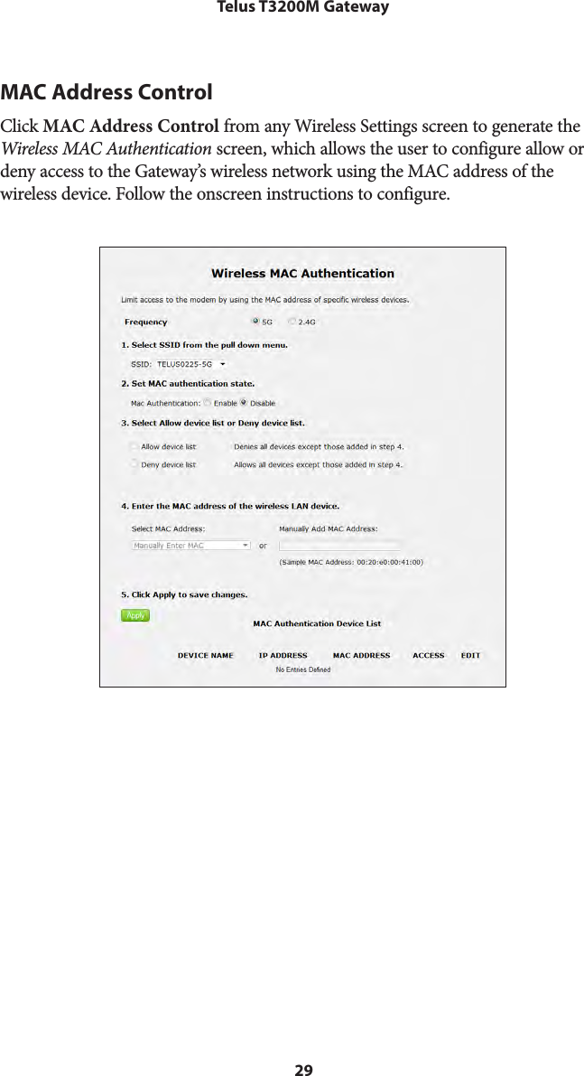 29Telus T3200M GatewayMAC Address ControlClick MAC Address Control from any Wireless Settings screen to generate the Wireless MAC Authentication screen, which allows the user to configure allow or deny access to the Gateway’s wireless network using the MAC address of the  wireless device. Follow the onscreen instructions to configure. 