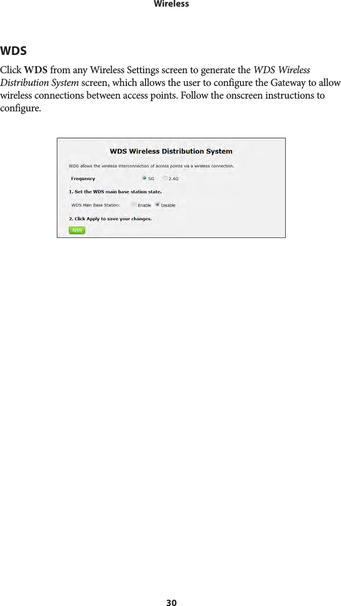 30WirelessWDSClick WDS from any Wireless Settings screen to generate the WDS Wireless Distribution System screen, which allows the user to configure the Gateway to allow wireless connections between access points. Follow the onscreen instructions to configure. 