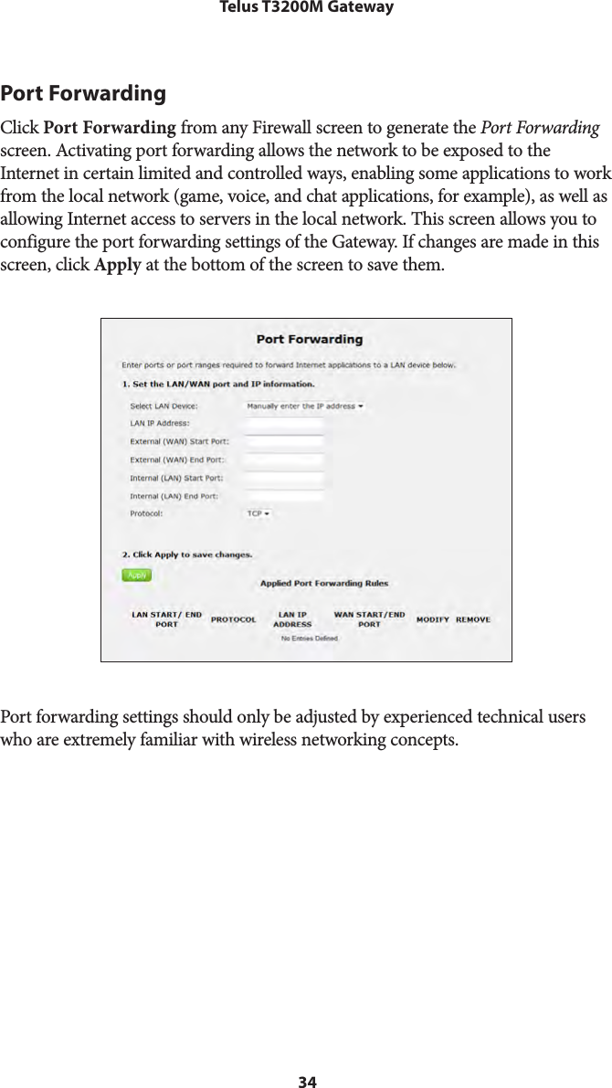 34Telus T3200M GatewayPort ForwardingClick Port Forwarding from any Firewall screen to generate the Port Forwarding screen. Activating port forwarding allows the network to be exposed to the Internet in certain limited and controlled ways, enabling some applications to work from the local network (game, voice, and chat applications, for example), as well as allowing Internet access to servers in the local network. This screen allows you to configure the port forwarding settings of the Gateway. If changes are made in this screen, click Apply at the bottom of the screen to save them. Port forwarding settings should only be adjusted by experienced technical users who are extremely familiar with wireless networking concepts.