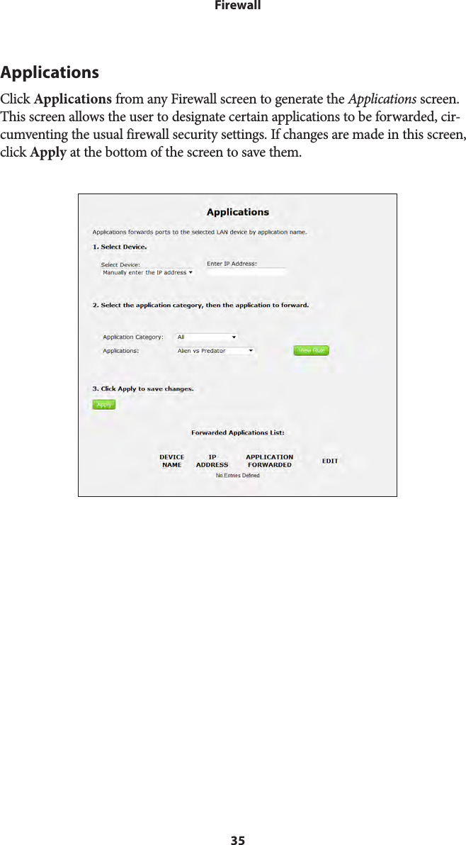 35FirewallApplicationsClick Applications from any Firewall screen to generate the Applications screen. This screen allows the user to designate certain applications to be forwarded, cir-cumventing the usual firewall security settings. If changes are made in this screen, click Apply at the bottom of the screen to save them. 